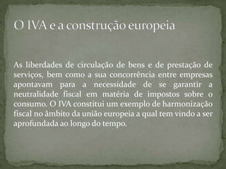 As liberdades de circulação de bens e de prestação de serviços, bem como a sua concorrência entre empresas apontavam para a necessidade de se garantir a neutralidade fiscal em matéria de impostos sobre o consumo. O IVA constitui um exemplo de harmonização fiscal no âmbito da união europeia a qual tem vindo a ser aprofundada ao longo do tempo.O IVA e a construção europeia