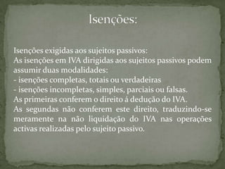 Isenções:Isenções exigidas aos sujeitos passivos:As isenções em IVA dirigidas aos sujeitos passivos podem assumir duas modalidades:- isenções completas, totais ou verdadeiras- isenções incompletas, simples, parciais ou falsas. As primeiras conferem o direito á dedução do IVA.As segundas não conferem este direito, traduzindo-se meramente na não liquidação do IVA nas operações activas realizadas pelo sujeito passivo.