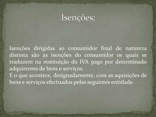 Isenções dirigidas ao consumidor final de natureza distinta são as isenções do consumidor os quais se traduzem na restituição do IVA pago por determinado adquirentes de bens e serviços.E o que acontece, designadamente, com as aquisições de bens e serviços efectuados pelas seguintes entidade.Isenções: