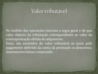 No âmbito das operações internas a regra geral e de que valor objecto da tributação correspondente ao valor da contraprestação obtida do adquirente.Nota: são excluídos do valor tributável os juros pelo pagamento deferido da conta da prestação os descontos, abatimentos bónus consentido.Valor tributável