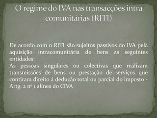 De acordo com o RITI são sujeitos passivos do IVA pela aquisição intracomunitária de bens as seguintes entidades:As pessoas singulares ou colectivas que realizam transmissões de bens ou prestação de serviços que contiram direito á dedução total ou parcial do imposto -Artg. 2 nº 1 alínea do CIVAO regime do IVA nas transacções intra comunitárias (RITI)