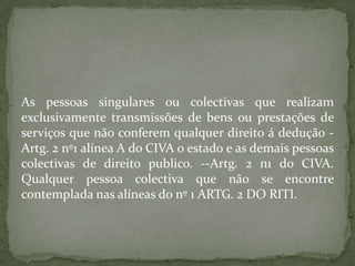 As pessoas singulares ou colectivas que realizam exclusivamente transmissões de bens ou prestações de serviços que não conferem qualquer direito á dedução -Artg. 2 nº1 alínea A do CIVA o estado e as demais pessoas colectivas de direito publico. --Artg. 2 n1 do CIVA. Qualquer pessoa colectiva que não se encontre contemplada nas alíneas do nº 1 ARTG. 2 DO RITI.