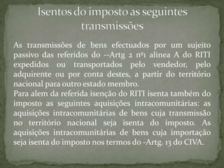As transmissões de bens efectuados por um sujeito passivo das referidos do --Artg 2 nº1 alinea A do RITI expedidos ou transportados pelo vendedor, pelo adquirente ou por conta destes, a partir do território nacional para outro estado membro.Para alem da referida isenção do RITI isenta também do imposto as seguintes aquisiçõesintracomunitárias: as aquisições intracomunitárias de bens cuja transmissão no território nacional seja isenta do imposto. As aquisições intracomunitárias de bens cuja importação seja isenta do imposto nos termos do -Artg. 13 do CIVA.Isentos do imposto as seguintes transmissões