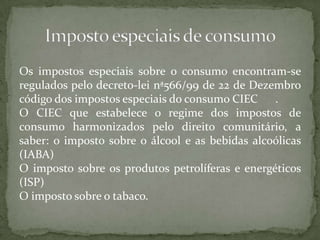 Os impostos especiais sobre o consumo encontram-se regulados pelo decreto-lei nª566/99 de 22 de Dezembro código dos impostos especiais do consumo CIEC	.O CIEC que estabelece o regime dos impostos de consumo harmonizados pelo direito comunitário, a saber: o imposto sobre o álcool e as bebidas alcoólicas (IABA)O imposto sobre os produtos petrolíferas e energéticos (ISP) O imposto sobre o tabaco.Imposto especiais de consumo