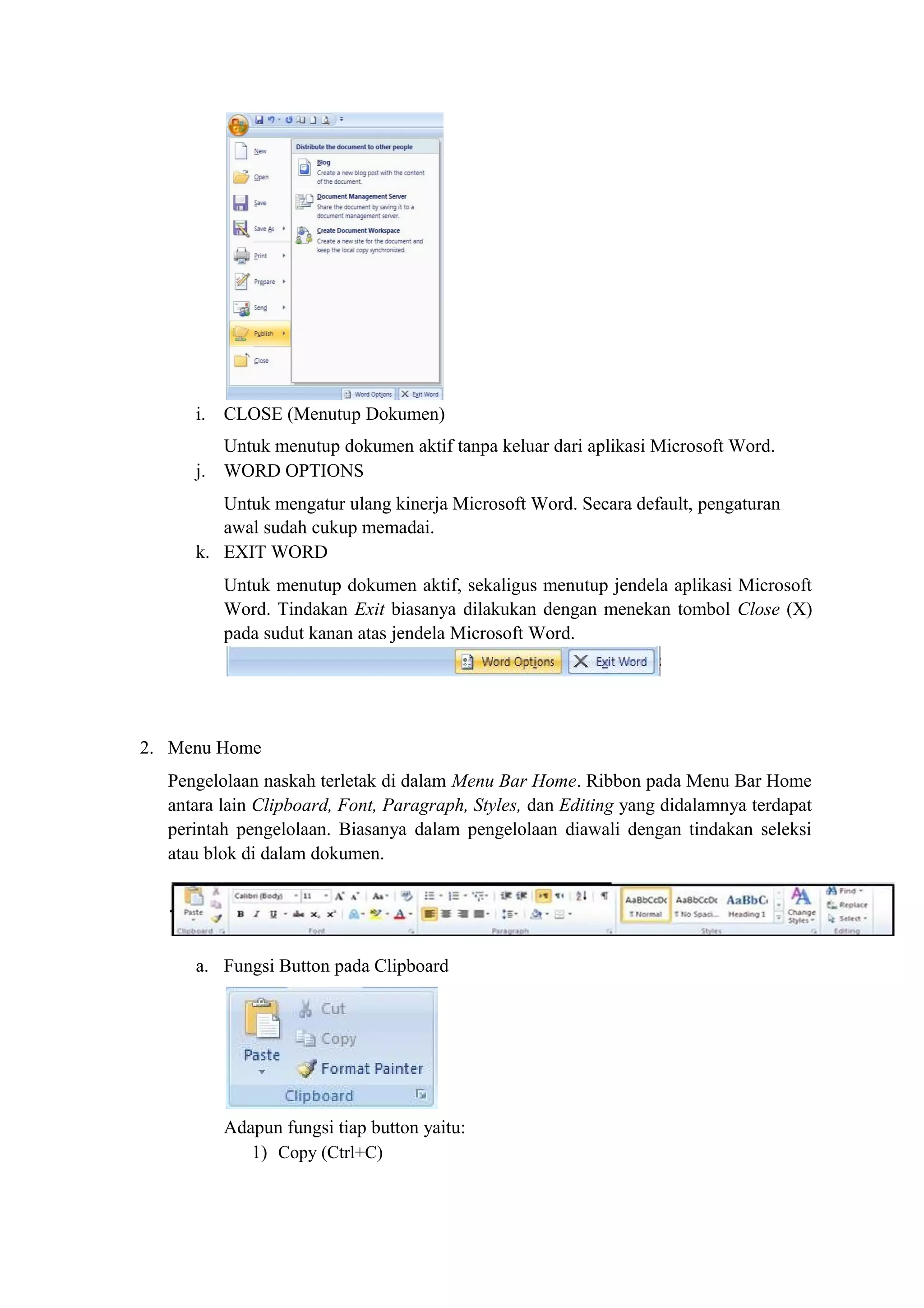 i. CLOSE (Menutup Dokumen)
Untuk menutup dokumen aktif tanpa keluar dari aplikasi Microsoft Word.
j. WORD OPTIONS
Untuk mengatur ulang kinerja Microsoft Word. Secara default, pengaturan
awal sudah cukup memadai.
k. EXIT WORD
Untuk menutup dokumen aktif, sekaligus menutup jendela aplikasi Microsoft
Word. Tindakan Exit biasanya dilakukan dengan menekan tombol Close (X)
pada sudut kanan atas jendela Microsoft Word.
2. Menu Home
Pengelolaan naskah terletak di dalam Menu Bar Home. Ribbon pada Menu Bar Home
antara lain Clipboard, Font, Paragraph, Styles, dan Editing yang didalamnya terdapat
perintah pengelolaan. Biasanya dalam pengelolaan diawali dengan tindakan seleksi
atau blok di dalam dokumen.
a. Fungsi Button pada Clipboard
Adapun fungsi tiap button yaitu:
1) Copy (Ctrl+C)
 