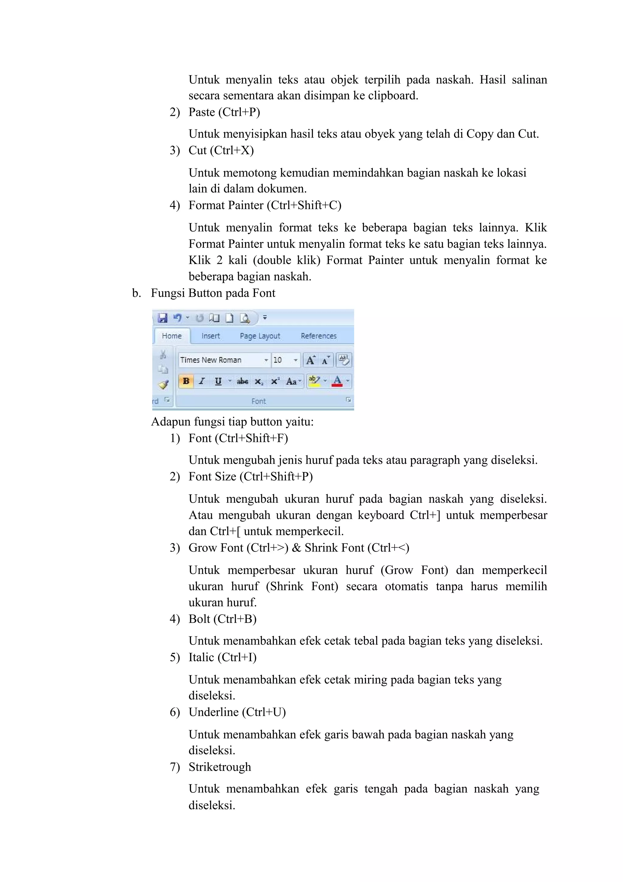Untuk menyalin teks atau objek terpilih pada naskah. Hasil salinan
secara sementara akan disimpan ke clipboard.
2) Paste (Ctrl+P)
Untuk menyisipkan hasil teks atau obyek yang telah di Copy dan Cut.
3) Cut (Ctrl+X)
Untuk memotong kemudian memindahkan bagian naskah ke lokasi
lain di dalam dokumen.
4) Format Painter (Ctrl+Shift+C)
Untuk menyalin format teks ke beberapa bagian teks lainnya. Klik
Format Painter untuk menyalin format teks ke satu bagian teks lainnya.
Klik 2 kali (double klik) Format Painter untuk menyalin format ke
beberapa bagian naskah.
b. Fungsi Button pada Font
Adapun fungsi tiap button yaitu:
1) Font (Ctrl+Shift+F)
Untuk mengubah jenis huruf pada teks atau paragraph yang diseleksi.
2) Font Size (Ctrl+Shift+P)
Untuk mengubah ukuran huruf pada bagian naskah yang diseleksi.
Atau mengubah ukuran dengan keyboard Ctrl+] untuk memperbesar
dan Ctrl+[ untuk memperkecil.
3) Grow Font (Ctrl+>) & Shrink Font (Ctrl+<)
Untuk memperbesar ukuran huruf (Grow Font) dan memperkecil
ukuran huruf (Shrink Font) secara otomatis tanpa harus memilih
ukuran huruf.
4) Bolt (Ctrl+B)
Untuk menambahkan efek cetak tebal pada bagian teks yang diseleksi.
5) Italic (Ctrl+I)
Untuk menambahkan efek cetak miring pada bagian teks yang
diseleksi.
6) Underline (Ctrl+U)
Untuk menambahkan efek garis bawah pada bagian naskah yang
diseleksi.
7) Striketrough
Untuk menambahkan efek garis tengah pada bagian naskah yang
diseleksi.
 