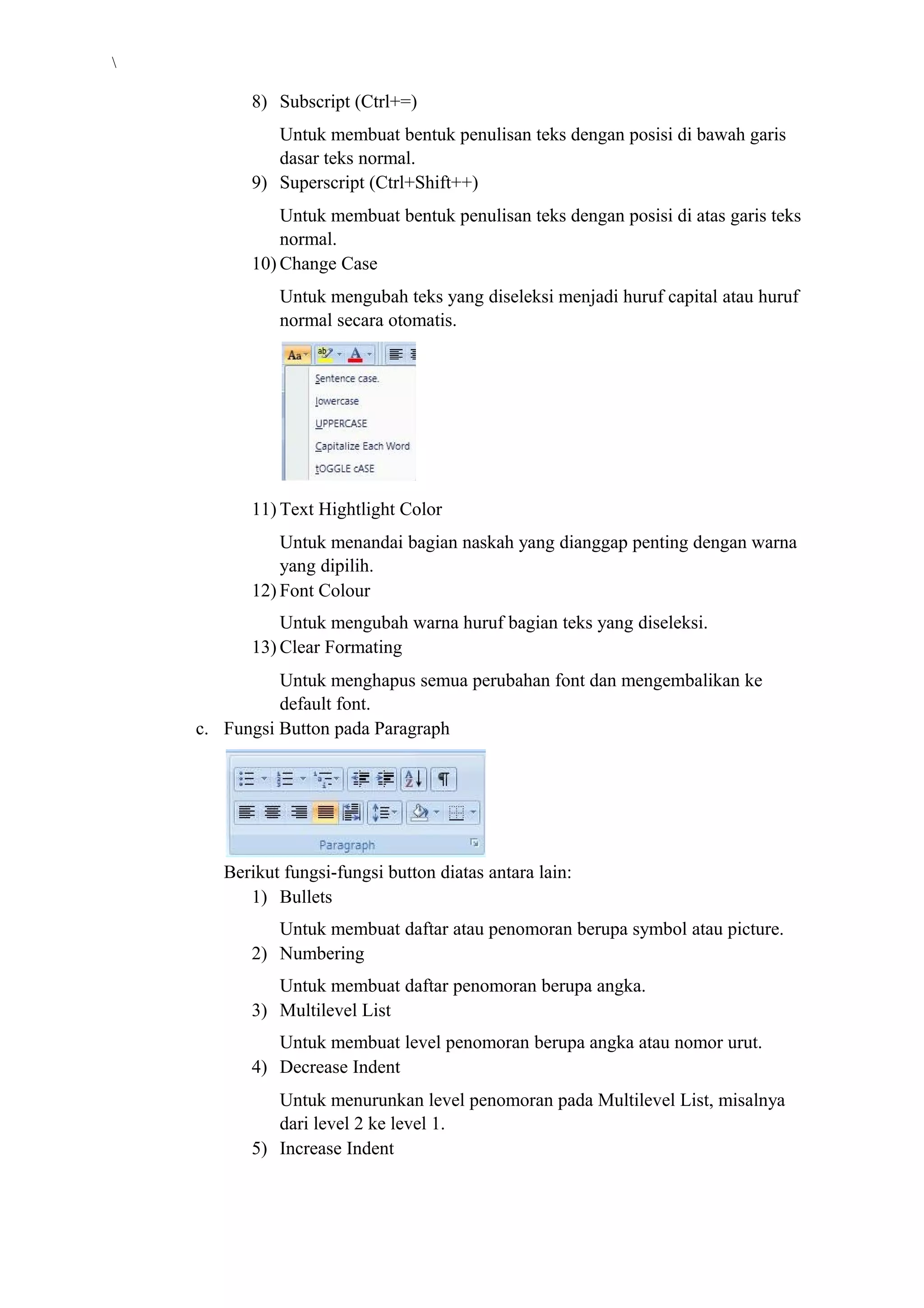 8) Subscript (Ctrl+=)
Untuk membuat bentuk penulisan teks dengan posisi di bawah garis
dasar teks normal.
9) Superscript (Ctrl+Shift++)
Untuk membuat bentuk penulisan teks dengan posisi di atas garis teks
normal.
10) Change Case
Untuk mengubah teks yang diseleksi menjadi huruf capital atau huruf
normal secara otomatis.
11) Text Hightlight Color
Untuk menandai bagian naskah yang dianggap penting dengan warna
yang dipilih.
12) Font Colour
Untuk mengubah warna huruf bagian teks yang diseleksi.
13) Clear Formating
Untuk menghapus semua perubahan font dan mengembalikan ke
default font.
c. Fungsi Button pada Paragraph
Berikut fungsi-fungsi button diatas antara lain:
1) Bullets
Untuk membuat daftar atau penomoran berupa symbol atau picture.
2) Numbering
Untuk membuat daftar penomoran berupa angka.
3) Multilevel List
Untuk membuat level penomoran berupa angka atau nomor urut.
4) Decrease Indent
Untuk menurunkan level penomoran pada Multilevel List, misalnya
dari level 2 ke level 1.
5) Increase Indent
 