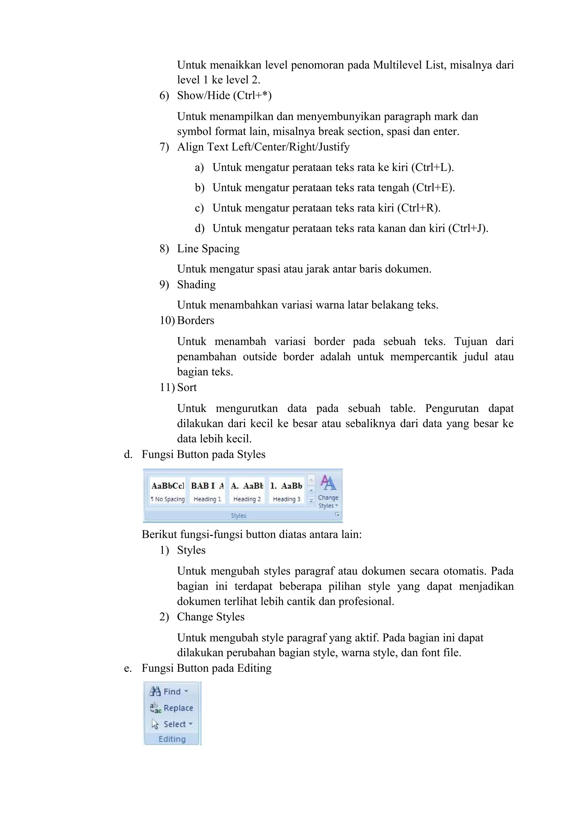 Untuk menaikkan level penomoran pada Multilevel List, misalnya dari
level 1 ke level 2.
6) Show/Hide (Ctrl+*)
Untuk menampilkan dan menyembunyikan paragraph mark dan
symbol format lain, misalnya break section, spasi dan enter.
7) Align Text Left/Center/Right/Justify
a) Untuk mengatur perataan teks rata ke kiri (Ctrl+L).
b) Untuk mengatur perataan teks rata tengah (Ctrl+E).
c) Untuk mengatur perataan teks rata kiri (Ctrl+R).
d) Untuk mengatur perataan teks rata kanan dan kiri (Ctrl+J).
8) Line Spacing
Untuk mengatur spasi atau jarak antar baris dokumen.
9) Shading
Untuk menambahkan variasi warna latar belakang teks.
10) Borders
Untuk menambah variasi border pada sebuah teks. Tujuan dari
penambahan outside border adalah untuk mempercantik judul atau
bagian teks.
11) Sort
Untuk mengurutkan data pada sebuah table. Pengurutan dapat
dilakukan dari kecil ke besar atau sebaliknya dari data yang besar ke
data lebih kecil.
d. Fungsi Button pada Styles
Berikut fungsi-fungsi button diatas antara lain:
1) Styles
Untuk mengubah styles paragraf atau dokumen secara otomatis. Pada
bagian ini terdapat beberapa pilihan style yang dapat menjadikan
dokumen terlihat lebih cantik dan profesional.
2) Change Styles
Untuk mengubah style paragraf yang aktif. Pada bagian ini dapat
dilakukan perubahan bagian style, warna style, dan font file.
e. Fungsi Button pada Editing
 