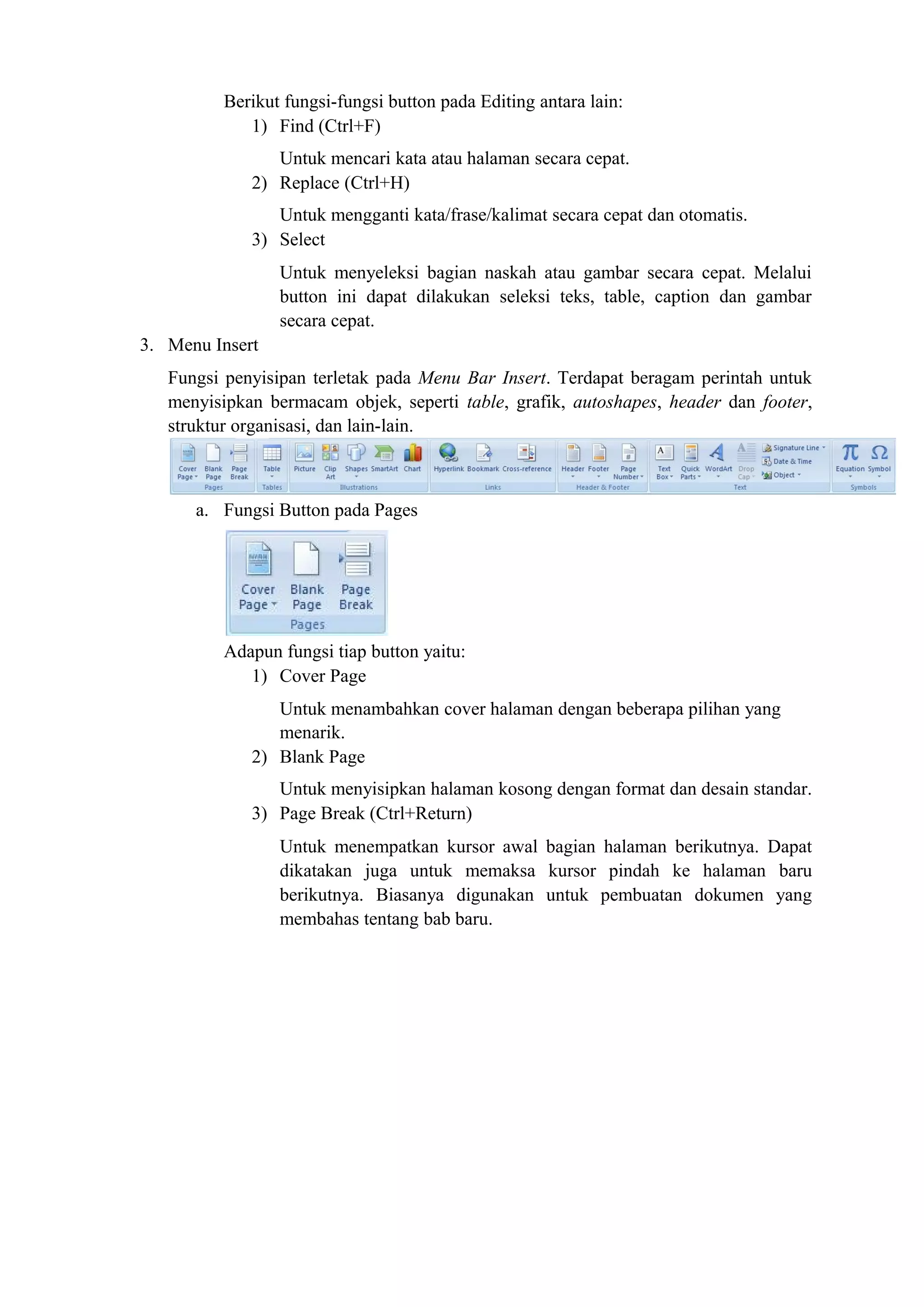 Berikut fungsi-fungsi button pada Editing antara lain:
1) Find (Ctrl+F)
Untuk mencari kata atau halaman secara cepat.
2) Replace (Ctrl+H)
Untuk mengganti kata/frase/kalimat secara cepat dan otomatis.
3) Select
Untuk menyeleksi bagian naskah atau gambar secara cepat. Melalui
button ini dapat dilakukan seleksi teks, table, caption dan gambar
secara cepat.
3. Menu Insert
Fungsi penyisipan terletak pada Menu Bar Insert. Terdapat beragam perintah untuk
menyisipkan bermacam objek, seperti table, grafik, autoshapes, header dan footer,
struktur organisasi, dan lain-lain.
a. Fungsi Button pada Pages
Adapun fungsi tiap button yaitu:
1) Cover Page
Untuk menambahkan cover halaman dengan beberapa pilihan yang
menarik.
2) Blank Page
Untuk menyisipkan halaman kosong dengan format dan desain standar.
3) Page Break (Ctrl+Return)
Untuk menempatkan kursor awal bagian halaman berikutnya. Dapat
dikatakan juga untuk memaksa kursor pindah ke halaman baru
berikutnya. Biasanya digunakan untuk pembuatan dokumen yang
membahas tentang bab baru.
 