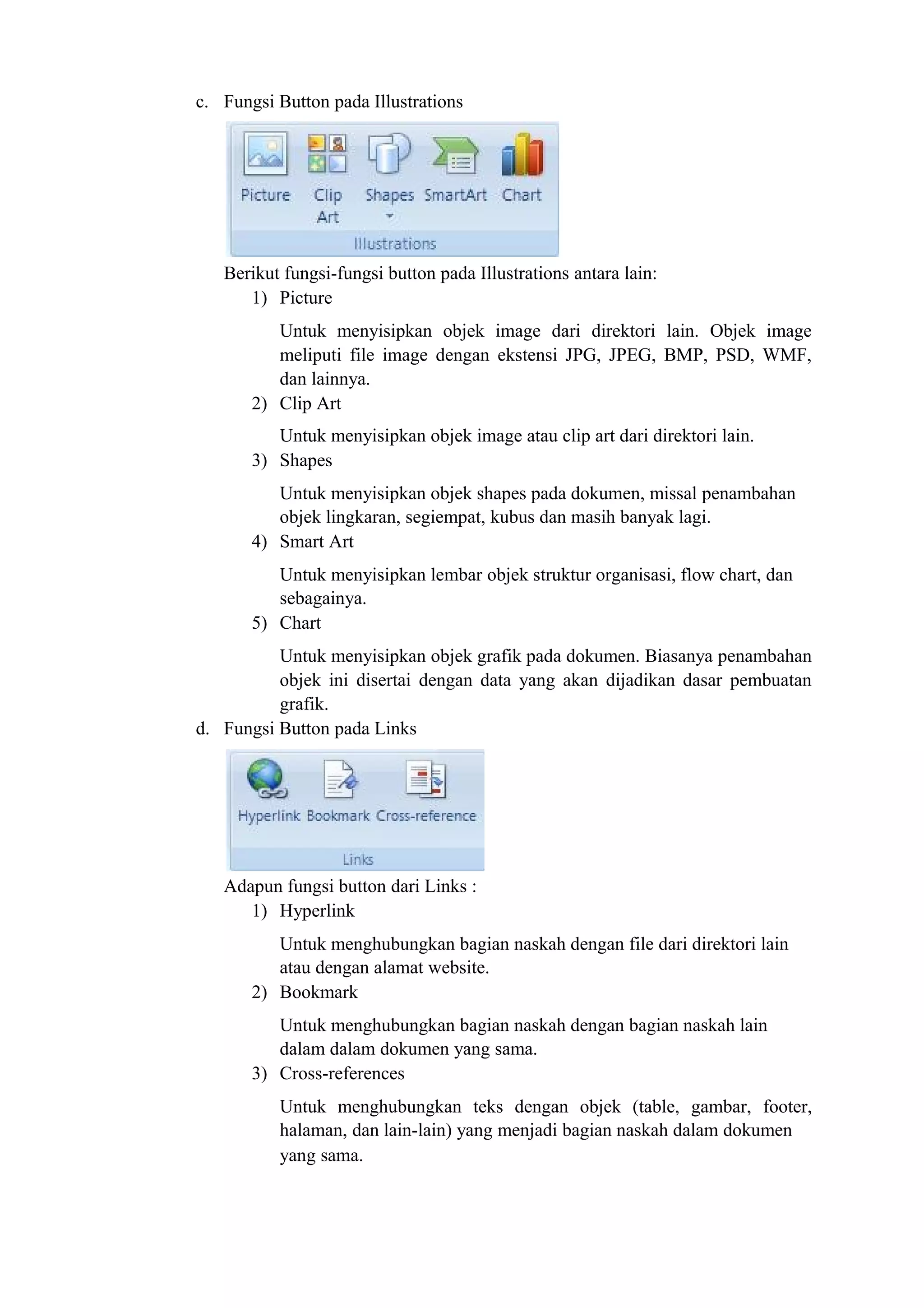 c. Fungsi Button pada Illustrations
Berikut fungsi-fungsi button pada Illustrations antara lain:
1) Picture
Untuk menyisipkan objek image dari direktori lain. Objek image
meliputi file image dengan ekstensi JPG, JPEG, BMP, PSD, WMF,
dan lainnya.
2) Clip Art
Untuk menyisipkan objek image atau clip art dari direktori lain.
3) Shapes
Untuk menyisipkan objek shapes pada dokumen, missal penambahan
objek lingkaran, segiempat, kubus dan masih banyak lagi.
4) Smart Art
Untuk menyisipkan lembar objek struktur organisasi, flow chart, dan
sebagainya.
5) Chart
Untuk menyisipkan objek grafik pada dokumen. Biasanya penambahan
objek ini disertai dengan data yang akan dijadikan dasar pembuatan
grafik.
d. Fungsi Button pada Links
Adapun fungsi button dari Links :
1) Hyperlink
Untuk menghubungkan bagian naskah dengan file dari direktori lain
atau dengan alamat website.
2) Bookmark
Untuk menghubungkan bagian naskah dengan bagian naskah lain
dalam dalam dokumen yang sama.
3) Cross-references
Untuk menghubungkan teks dengan objek (table, gambar, footer,
halaman, dan lain-lain) yang menjadi bagian naskah dalam dokumen
yang sama.
 