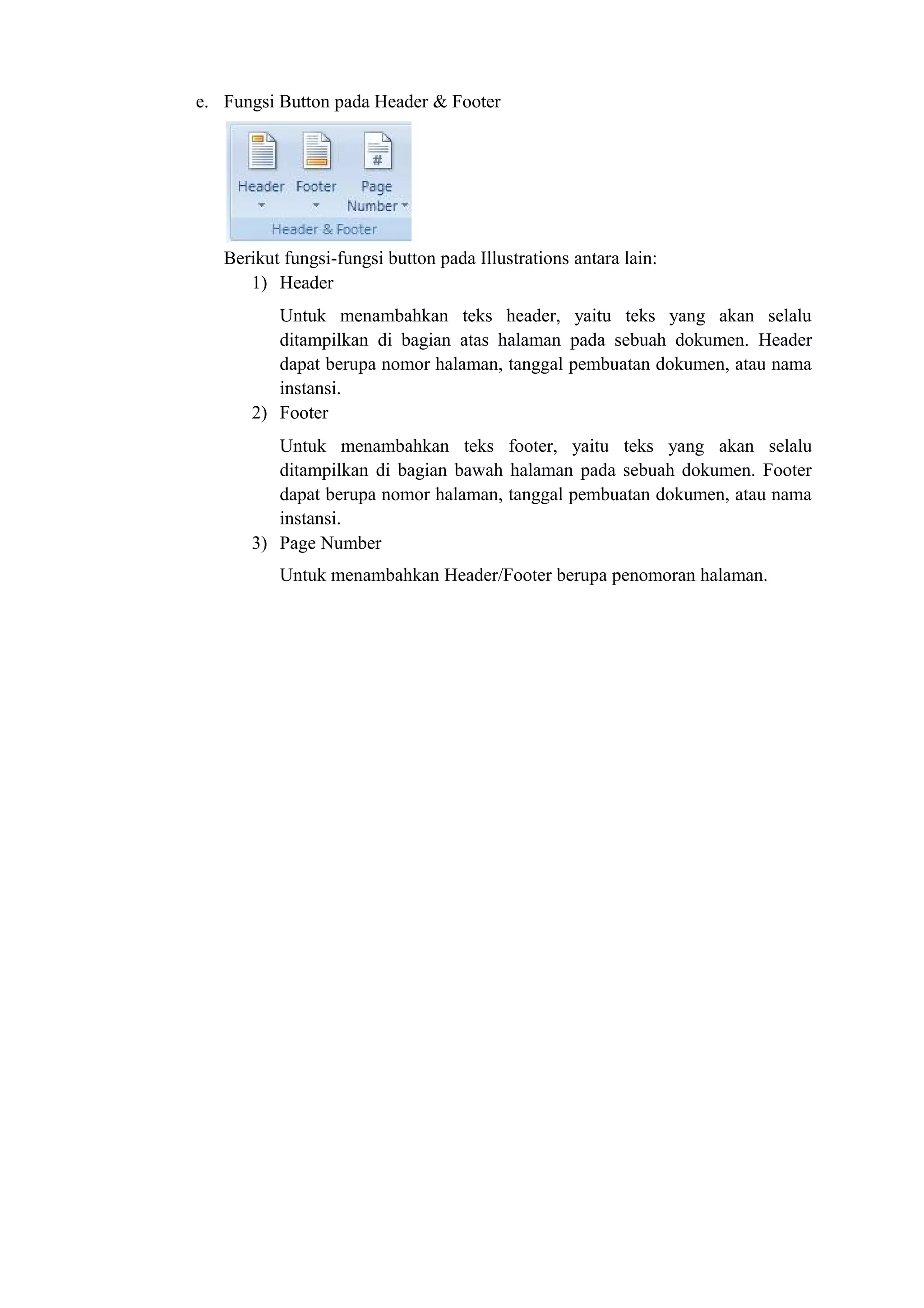e. Fungsi Button pada Header & Footer
Berikut fungsi-fungsi button pada Illustrations antara lain:
1) Header
Untuk menambahkan teks header, yaitu teks yang akan selalu
ditampilkan di bagian atas halaman pada sebuah dokumen. Header
dapat berupa nomor halaman, tanggal pembuatan dokumen, atau nama
instansi.
2) Footer
Untuk menambahkan teks footer, yaitu teks yang akan selalu
ditampilkan di bagian bawah halaman pada sebuah dokumen. Footer
dapat berupa nomor halaman, tanggal pembuatan dokumen, atau nama
instansi.
3) Page Number
Untuk menambahkan Header/Footer berupa penomoran halaman.
 