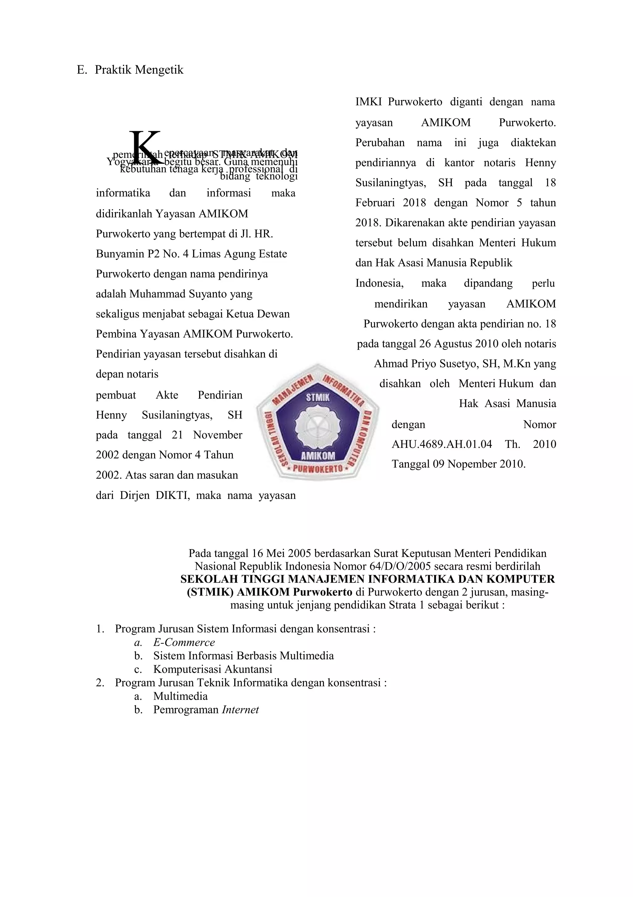 E. Praktik Mengetik
Kepercayaan masyarakat danpemerintah terhadap STMIK AMIKOM
Yogyakarta begitu besar. Guna memenuhi
kebutuhan tenaga kerja professional di
bidang teknologi
informatika dan informasi maka
didirikanlah Yayasan AMIKOM
Purwokerto yang bertempat di Jl. HR.
Bunyamin P2 No. 4 Limas Agung Estate
Purwokerto dengan nama pendirinya
adalah Muhammad Suyanto yang
sekaligus menjabat sebagai Ketua Dewan
Pembina Yayasan AMIKOM Purwokerto.
Pendirian yayasan tersebut disahkan di
depan notaris
pembuat Akte Pendirian
Henny Susilaningtyas, SH
pada tanggal 21 November
2002 dengan Nomor 4 Tahun
2002. Atas saran dan masukan
dari Dirjen DIKTI, maka nama yayasan
IMKI Purwokerto diganti dengan nama
yayasan AMIKOM Purwokerto.
Perubahan nama ini juga diaktekan
pendiriannya di kantor notaris Henny
Susilaningtyas, SH pada tanggal 18
Februari 2018 dengan Nomor 5 tahun
2018. Dikarenakan akte pendirian yayasan
tersebut belum disahkan Menteri Hukum
dan Hak Asasi Manusia Republik
Indonesia, maka dipandang perlu
mendirikan yayasan AMIKOM
Purwokerto dengan akta pendirian no. 18
pada tanggal 26 Agustus 2010 oleh notaris
Ahmad Priyo Susetyo, SH, M.Kn yang
disahkan oleh Menteri Hukum dan
Hak Asasi Manusia
dengan Nomor
AHU.4689.AH.01.04 Th. 2010
Tanggal 09 Nopember 2010.
Pada tanggal 16 Mei 2005 berdasarkan Surat Keputusan Menteri Pendidikan
Nasional Republik Indonesia Nomor 64/D/O/2005 secara resmi berdirilah
SEKOLAH TINGGI MANAJEMEN INFORMATIKA DAN KOMPUTER
(STMIK) AMIKOM Purwokerto di Purwokerto dengan 2 jurusan, masing-
masing untuk jenjang pendidikan Strata 1 sebagai berikut :
1. Program Jurusan Sistem Informasi dengan konsentrasi :
a. E-Commerce
b. Sistem Informasi Berbasis Multimedia
c. Komputerisasi Akuntansi
2. Program Jurusan Teknik Informatika dengan konsentrasi :
a. Multimedia
b. Pemrograman Internet
 