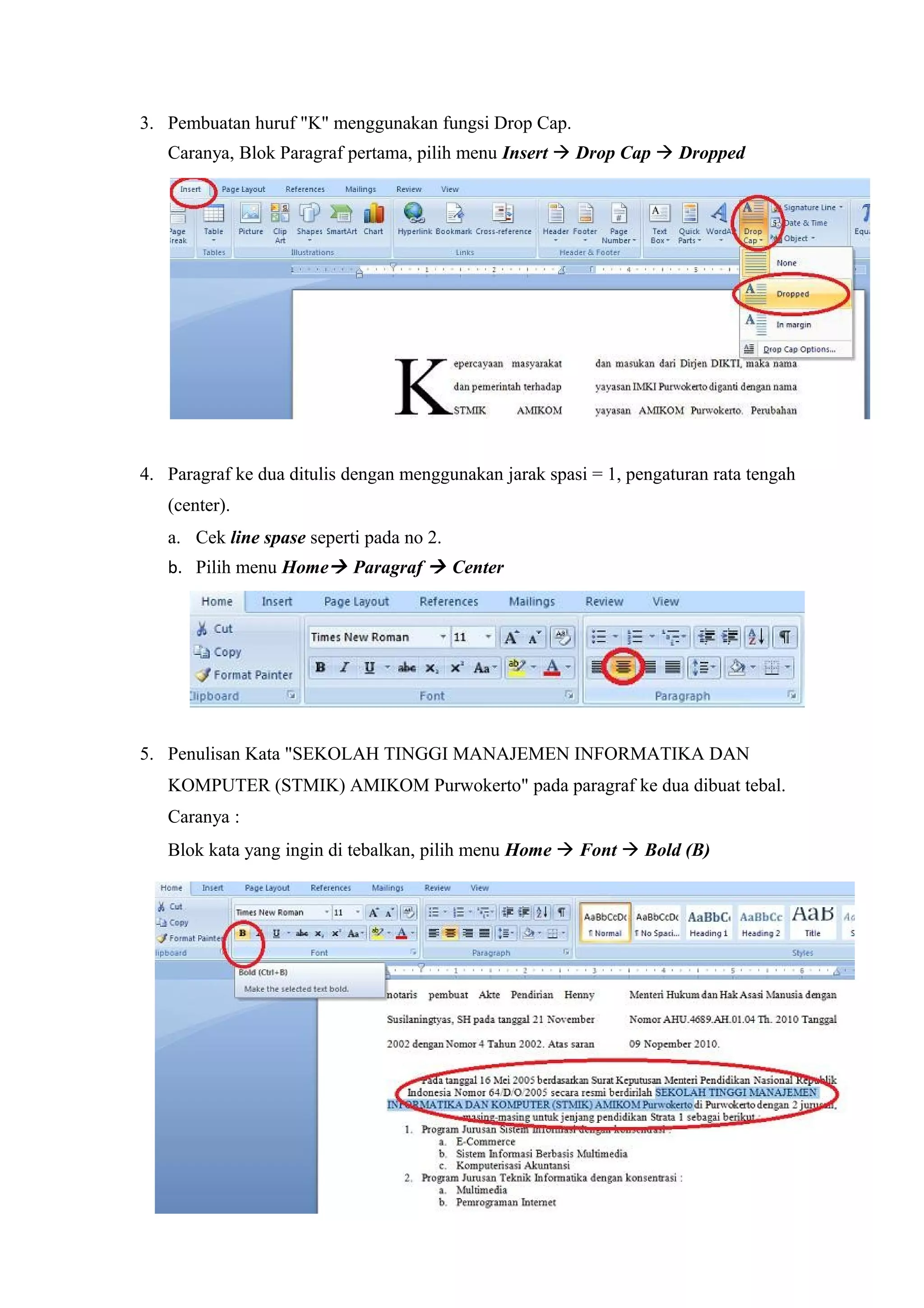 3. Pembuatan huruf "K" menggunakan fungsi Drop Cap.
Caranya, Blok Paragraf pertama, pilih menu Insert  Drop Cap  Dropped
4. Paragraf ke dua ditulis dengan menggunakan jarak spasi = 1, pengaturan rata tengah
(center).
a. Cek line spase seperti pada no 2.
b. Pilih menu Home Paragraf  Center
5. Penulisan Kata "SEKOLAH TINGGI MANAJEMEN INFORMATIKA DAN
KOMPUTER (STMIK) AMIKOM Purwokerto" pada paragraf ke dua dibuat tebal.
Caranya :
Blok kata yang ingin di tebalkan, pilih menu Home  Font  Bold (B)
 