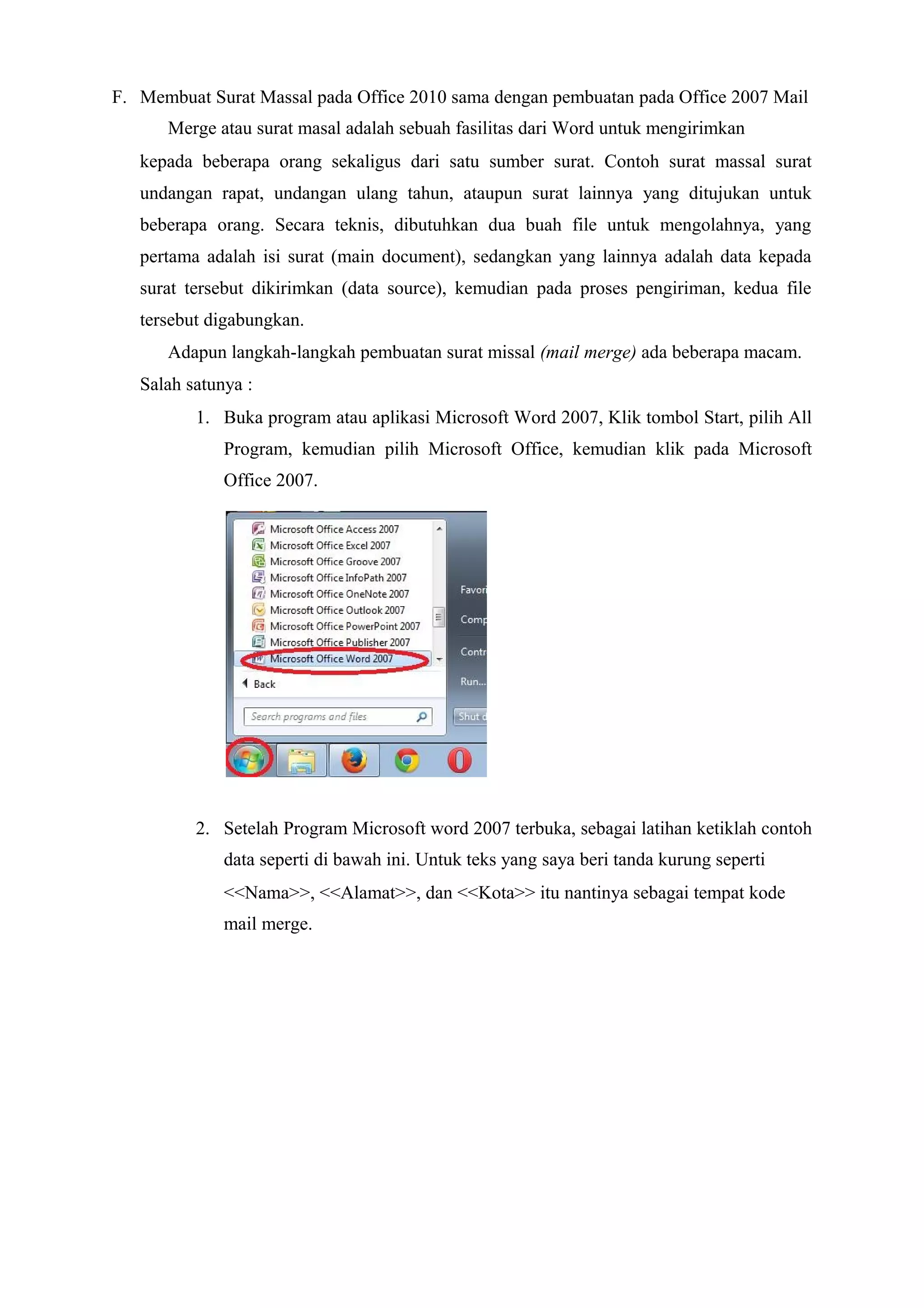 F. Membuat Surat Massal pada Office 2010 sama dengan pembuatan pada Office 2007 Mail
Merge atau surat masal adalah sebuah fasilitas dari Word untuk mengirimkan
kepada beberapa orang sekaligus dari satu sumber surat. Contoh surat massal surat
undangan rapat, undangan ulang tahun, ataupun surat lainnya yang ditujukan untuk
beberapa orang. Secara teknis, dibutuhkan dua buah file untuk mengolahnya, yang
pertama adalah isi surat (main document), sedangkan yang lainnya adalah data kepada
surat tersebut dikirimkan (data source), kemudian pada proses pengiriman, kedua file
tersebut digabungkan.
Adapun langkah-langkah pembuatan surat missal (mail merge) ada beberapa macam.
Salah satunya :
1. Buka program atau aplikasi Microsoft Word 2007, Klik tombol Start, pilih All
Program, kemudian pilih Microsoft Office, kemudian klik pada Microsoft
Office 2007.
2. Setelah Program Microsoft word 2007 terbuka, sebagai latihan ketiklah contoh
data seperti di bawah ini. Untuk teks yang saya beri tanda kurung seperti
<<Nama>>, <<Alamat>>, dan <<Kota>> itu nantinya sebagai tempat kode
mail merge.
 