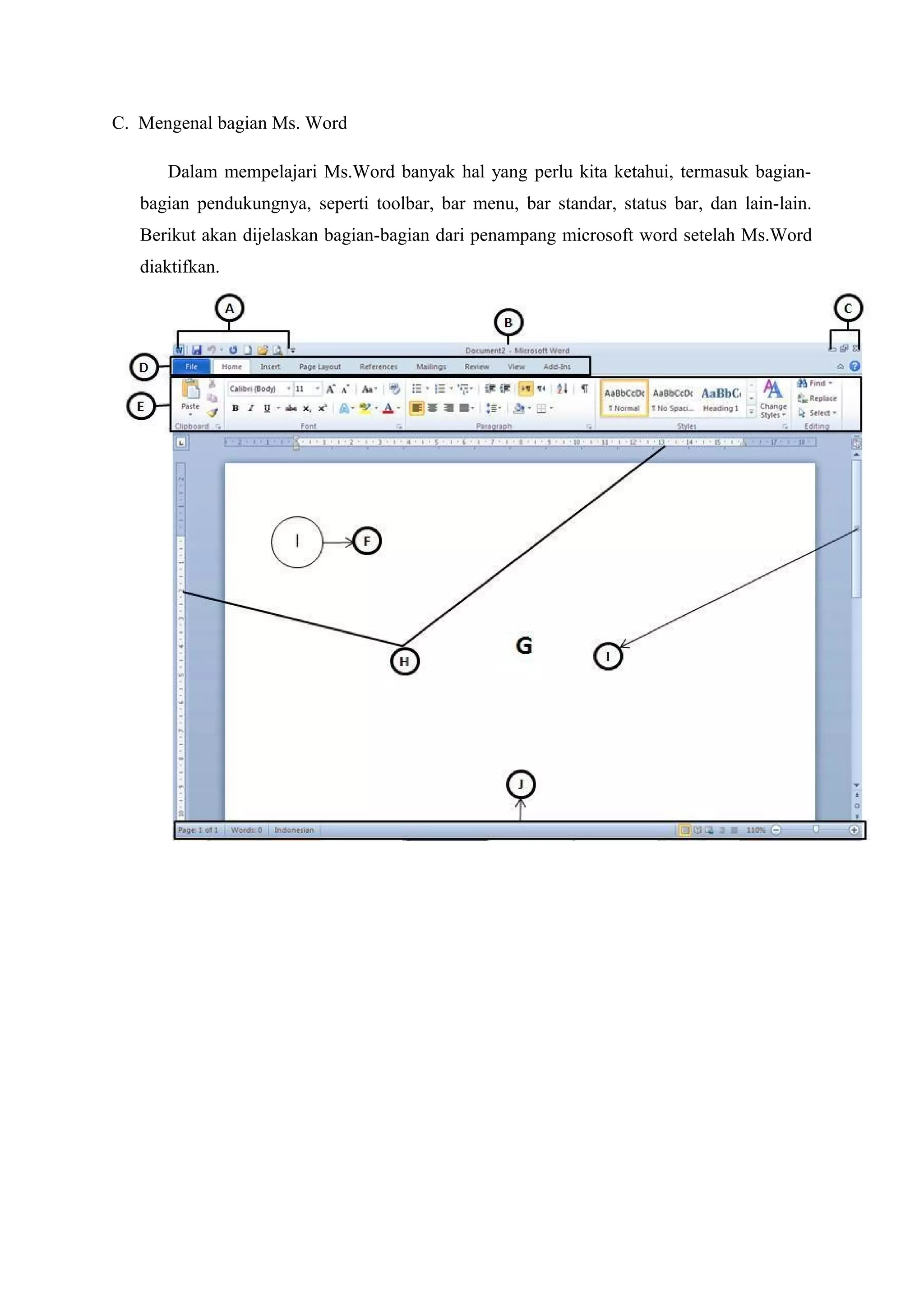 C. Mengenal bagian Ms. Word
Dalam mempelajari Ms.Word banyak hal yang perlu kita ketahui, termasuk bagian-
bagian pendukungnya, seperti toolbar, bar menu, bar standar, status bar, dan lain-lain.
Berikut akan dijelaskan bagian-bagian dari penampang microsoft word setelah Ms.Word
diaktifkan.
 