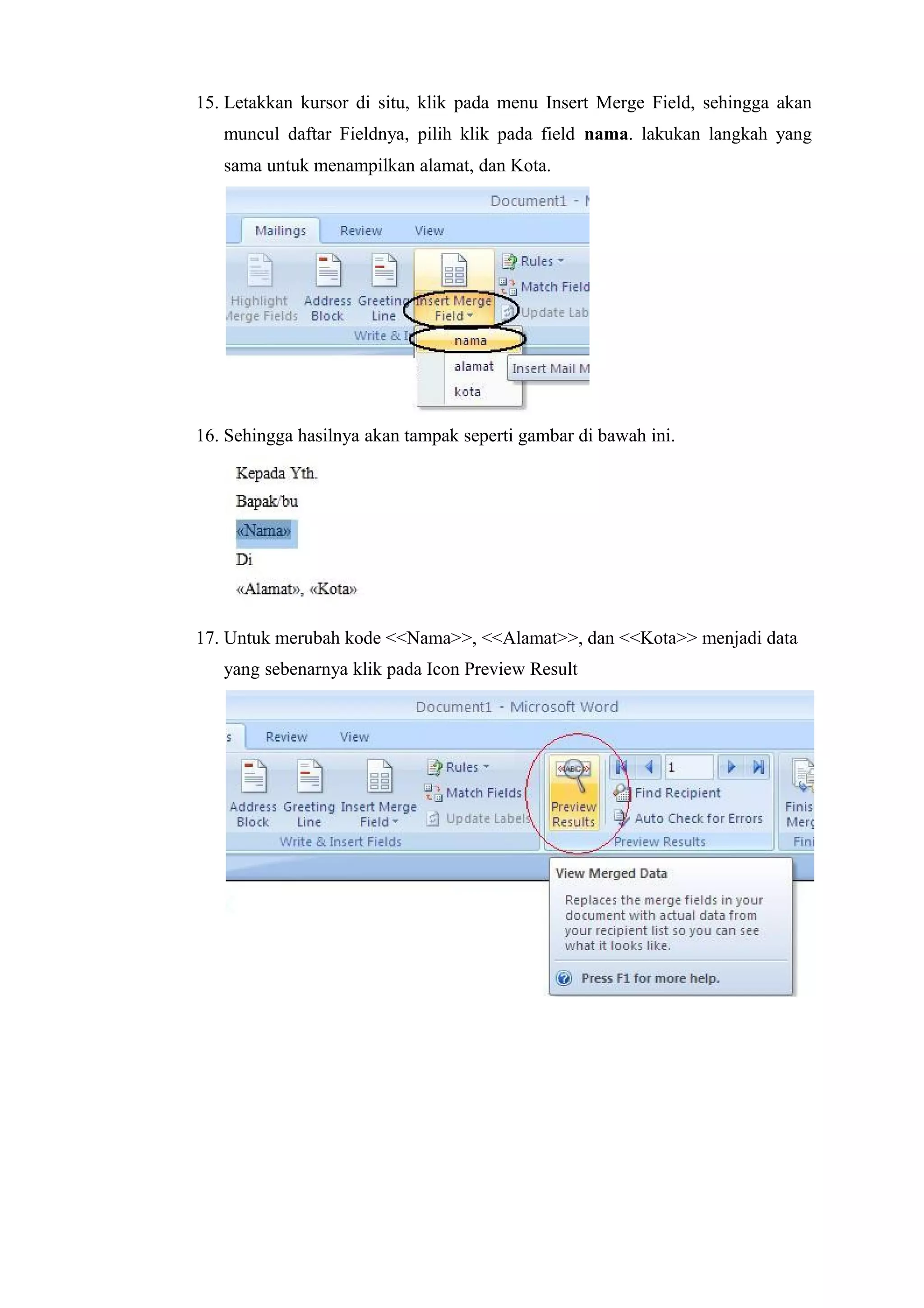 15. Letakkan kursor di situ, klik pada menu Insert Merge Field, sehingga akan
muncul daftar Fieldnya, pilih klik pada field nama. lakukan langkah yang
sama untuk menampilkan alamat, dan Kota.
16. Sehingga hasilnya akan tampak seperti gambar di bawah ini.
17. Untuk merubah kode <<Nama>>, <<Alamat>>, dan <<Kota>> menjadi data
yang sebenarnya klik pada Icon Preview Result
 