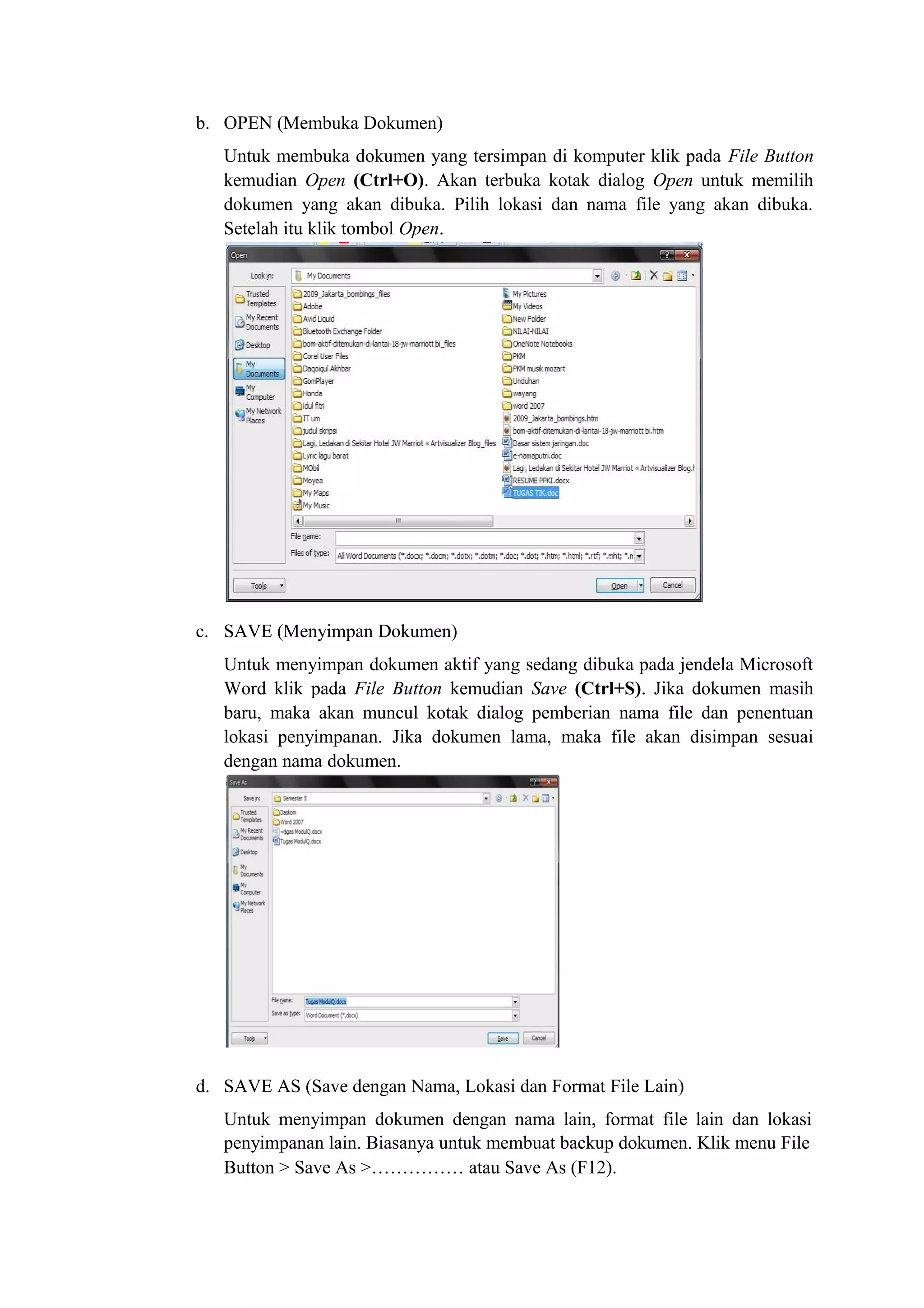b. OPEN (Membuka Dokumen)
Untuk membuka dokumen yang tersimpan di komputer klik pada File Button
kemudian Open (Ctrl+O). Akan terbuka kotak dialog Open untuk memilih
dokumen yang akan dibuka. Pilih lokasi dan nama file yang akan dibuka.
Setelah itu klik tombol Open.
c. SAVE (Menyimpan Dokumen)
Untuk menyimpan dokumen aktif yang sedang dibuka pada jendela Microsoft
Word klik pada File Button kemudian Save (Ctrl+S). Jika dokumen masih
baru, maka akan muncul kotak dialog pemberian nama file dan penentuan
lokasi penyimpanan. Jika dokumen lama, maka file akan disimpan sesuai
dengan nama dokumen.
d. SAVE AS (Save dengan Nama, Lokasi dan Format File Lain)
Untuk menyimpan dokumen dengan nama lain, format file lain dan lokasi
penyimpanan lain. Biasanya untuk membuat backup dokumen. Klik menu File
Button > Save As >…………… atau Save As (F12).
 