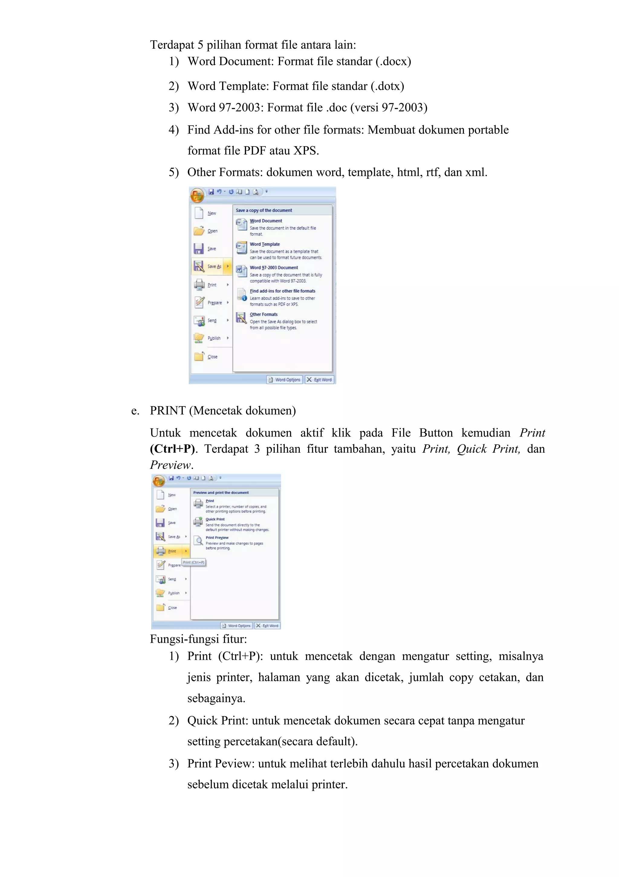 Terdapat 5 pilihan format file antara lain:
1) Word Document: Format file standar (.docx)
2) Word Template: Format file standar (.dotx)
3) Word 97-2003: Format file .doc (versi 97-2003)
4) Find Add-ins for other file formats: Membuat dokumen portable
format file PDF atau XPS.
5) Other Formats: dokumen word, template, html, rtf, dan xml.
e. PRINT (Mencetak dokumen)
Untuk mencetak dokumen aktif klik pada File Button kemudian Print
(Ctrl+P). Terdapat 3 pilihan fitur tambahan, yaitu Print, Quick Print, dan
Preview.
Fungsi-fungsi fitur:
1) Print (Ctrl+P): untuk mencetak dengan mengatur setting, misalnya
jenis printer, halaman yang akan dicetak, jumlah copy cetakan, dan
sebagainya.
2) Quick Print: untuk mencetak dokumen secara cepat tanpa mengatur
setting percetakan(secara default).
3) Print Peview: untuk melihat terlebih dahulu hasil percetakan dokumen
sebelum dicetak melalui printer.
 