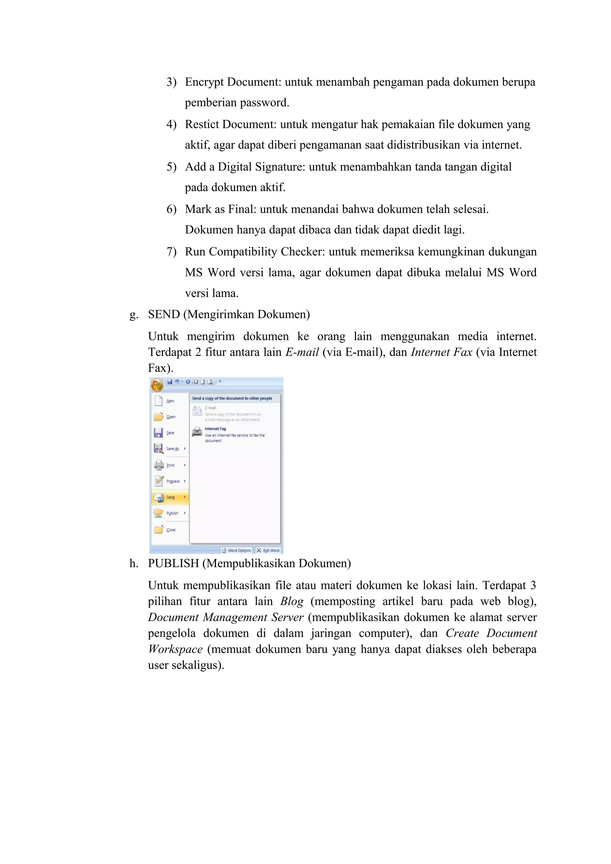 3) Encrypt Document: untuk menambah pengaman pada dokumen berupa
pemberian password.
4) Restict Document: untuk mengatur hak pemakaian file dokumen yang
aktif, agar dapat diberi pengamanan saat didistribusikan via internet.
5) Add a Digital Signature: untuk menambahkan tanda tangan digital
pada dokumen aktif.
6) Mark as Final: untuk menandai bahwa dokumen telah selesai.
Dokumen hanya dapat dibaca dan tidak dapat diedit lagi.
7) Run Compatibility Checker: untuk memeriksa kemungkinan dukungan
MS Word versi lama, agar dokumen dapat dibuka melalui MS Word
versi lama.
g. SEND (Mengirimkan Dokumen)
Untuk mengirim dokumen ke orang lain menggunakan media internet.
Terdapat 2 fitur antara lain E-mail (via E-mail), dan Internet Fax (via Internet
Fax).
h. PUBLISH (Mempublikasikan Dokumen)
Untuk mempublikasikan file atau materi dokumen ke lokasi lain. Terdapat 3
pilihan fitur antara lain Blog (memposting artikel baru pada web blog),
Document Management Server (mempublikasikan dokumen ke alamat server
pengelola dokumen di dalam jaringan computer), dan Create Document
Workspace (memuat dokumen baru yang hanya dapat diakses oleh beberapa
user sekaligus).
 