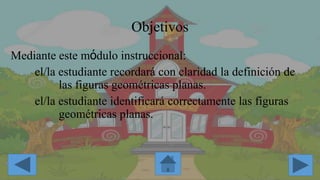Objetivos
Mediante este mόdulo instruccional:
el/la estudiante recordará con claridad la definición de
las figuras geométricas planas.
el/la estudiante identificará correctamente las figuras
geométricas planas.
 