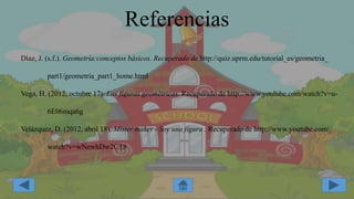 Referencias
Díaz, J. (s.f.). Geometría:conceptos básicos. Recuperado de http://quiz.uprm.edu/tutorial_es/geometria_
part1/geometria_part1_home.html
Vega, H. (2012, octubre 17). Las figuras geométricas. Recuperado de http://www.youtube.com/watch?v=u-
6E06mqa6g
Velázquez, D. (2012, abril 18). Mister maker - Soy una figura . Recuperado de http://www.youtube.com/
watch?v=wNewhDw2CT8
 