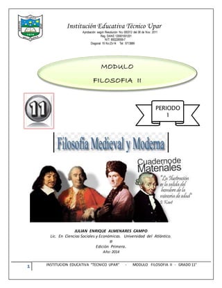 1 INSTITUCION EDUCATIVA “TECNICO UPAR” - MODULO FILOSOFIA II - GRADO 11°
Institución Educativa Técnico Upar
Aprobación según Resolución No. 000313 del 08 de Nov. 2011
Reg. DANE 120001001201
NIT: 800228559-7
Diagonal 19 No23-14 Tel: 5713889
JULIAN ENRIQUE ALMENARES CAMPO
Lic. En Ciencias Sociales y Económicas. Universidad del Atlántico.
@
Edición Primera.
Año: 2014
MODULO
FILOSOFIA II
PERIODO
1
 