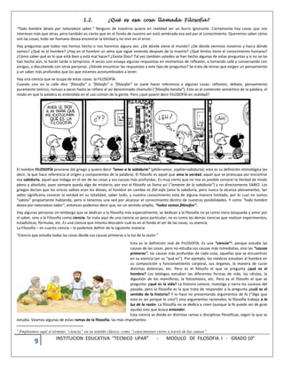 9 INSTITUCION EDUCATIVA “TECNICO UPAR” - MODULO DE FILOSOFIA I - GRADO 10°
1.2. ¿Qué es esa cosa llamada Filosofía?
“Todo hombre desea por naturaleza saber.” Ninguno de nosotros quiere en realidad ser un burro ignorante. Ciertamente hay cosas que nos
interesan más que otras, pero también es cierto que en el fondo de nuestro ser está sembrada esa sed por el conocimiento. Queremos saber cómo
son las cosas, todo ser humano desea encontrar la Verdad y no vivir en el error.
Hay preguntas que todos nos hemos hecho o nos haremos alguna vez. ¿De dónde viene el mundo? ¿De dónde venimos nosotros y hacia dónde
vamos? ¿Qué es el hombre? ¿Hay en el hombre un alma que sigue viviendo después de la muerte? ¿Qué límites tiene el conocimiento humano?
¿Cómo saber qué es lo que está bien y está mal hacer? ¿Existe Dios? Tal vez también ustedes se han hecho algunas de estas preguntas y si no se las
han hecho aún, lo harán tarde o temprano. A veces uno ensaya algunas respuestas en momentos de reflexión, o tomando café y conversando con
amigos, o discutiendo con otras personas. ¿Dónde encontrar las respuestas a este tipo de preguntas? Se trata de temas que exigen un pensamiento
y un saber más profundos que los que estamos acostumbrados a tener.
Hay una ciencia que se ocupa de estas cosas: la FILOSOFÍA.
Cuando uno en la calle dice “filosofía” o “filósofo” o “filosofar” se suele hacer referencia a algunas cosas: reflexión, debate, pensamiento
puramente teórico, incluso a veces hasta se refiere al así denominado chamullo (“filosofía barata”). Este es el contenido semántico de la palabra, el
modo en que la palabra es entendida en el uso común de la gente. Pero ¿qué quiere decir FILOSOFÍA en realidad?
El nombre FILOSOFÍA proviene del griego y quiere decir “amor a la sabiduría” (philo=amor, sophía=sabiduría); esta es su definición etimológica (es
decir, la que hace referencia al origen y componentes de la palabra). El filósofo es aquel que ama la verdad, aquel que se preocupa por encontrar
esa sabiduría, aquel que indaga en el ser de las cosas y sus causas más profundas. Es muy cierto que no nos es posible conocer la Verdad de modo
pleno y absoluto, pues siempre queda algo de misterio; por eso el filósofo se llama así (“amante de la sabiduría”) y no directamente SABIO. Los
griegos decían que los únicos sabios eran los dioses, el hombre en cambio es filó-sofo (ama la sabiduría, pero nunca la alcanza plenamente). Ser
sabio significaría conocer la verdad en su totalidad, saber todo, y nuestro conocimiento está de alguna manera limitado, por lo cual no somos
“sabios” propiamente hablando, pero sí tenemos una sed por alcanzar el conocimiento dentro de nuestras posibilidades. Y como “todo hombre
desea por naturaleza saber”, entonces podemos decir que, en un sentido amplio, “todos somos filósofos”.
Hay algunas personas sin embargo que se dedican a la filosofía más especialmente; se dedican a la filosofía no ya como mera búsqueda y amor por
el saber, sino a la Filosofía como ciencia. Se trata aquí de una ciencia un poco particular; no es como las demás ciencias que realizan experimentos,
estadísticas, fórmulas, etc. Es una ciencia que intenta descubrir cuál es en el fondo el ser de las cosas, su esencia.
La Filosofía – en cuanto ciencia – la podemos definir de la siguiente manera:
“Ciencia que estudia todas las cosas desde sus causas primeras a la luz de la razón.”
Esta es la definición real de FILOSOFÍA. Es una “ciencia”1, porque estudia las
causas de las cosas, pero no estudia sus causas más inmediatas, sino las “causas
primeras”, las causas más profundas de cada cosa, aquellas que se encuentran
en su esencia (en su “qué es”). Por ejemplo, los médicos estudian al hombre en
su composición y funcionamiento corporal, sus órganos, la manera de curar
distintas dolencias, etc. Pero es el filósofo el que se pregunta ¿qué es el
hombre? Los biólogos estudian las diferentes formas de vida, las células, la
digestión de los mamíferos, la fotosíntesis, etc. Pero es el filósofo el que se
pregunta: ¿qué es la vida? La historia conoce, investiga y narra los sucesos del
pasado, pero la filosofía es la que trata de responder a la pregunta ¿cuál es el
sentido de la historia? Y lo hace no presentando argumentos de fe (“digo que
esto es así porque lo creo”) sino argumentos racionales; la filosofía trabaja a la
luz de la razón. La filosofía no se dedica a creer (aunque la fe puede ser de gran
ayuda) sino que busca entender.
Esta ciencia se divide en distintas ramas o disciplinas filosóficas, según lo que se
estudia. Veamos algunas de estas ramas de la filosofía, las más importantes:
1
Empleamos aquí el término “ciencia” en su sentido clásico, como “conocimiento cierto a través de las causas”.
 