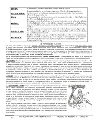 10 INSTITUCION EDUCATIVA “TECNICO UPAR” - MODULO DE FILOSOFIA I - GRADO 10°
LÓGICA: Es la rama de la Filosofía que estudia el correcto modo de razonar.
ANTROPOLOGÍA:
Es la que estudia a los seres vivos, principalmente al hombre. Se pregunta qué es el
hombre, cómo es su inteligencia, si existe en él un alma espiritual, si el ser humano se
diferencia de los animales, etc.
ÉTICA: Es la que estudia los actos humanos en cuanto buenos o malos. ¿Qué es el bien? ¿Cómo sé
qué debo hacer? ¿Qué es la conciencia?
ESTÉTICA:
Se ocupa del estudio de la belleza y de los temas relacionados con las bellas artes. ¿Qué es
la belleza? ¿Existe la belleza en sí o todo depende de los gustos de cada uno? ¿Qué es una
obra de arte? ¿Cómo es el proceso creador del artista? ¿Cuál es la relación del arte con la
realidad?
GNOSEOLOGÍA:
Estudia el problema del conocimiento: ¿Qué es la verdad? ¿Existe una verdad para todos o
hay muchas verdades según lo que a cada uno le parezca? ¿Es posible conocerla? ¿Cuáles
son los medios para alcanzarla?
METAFÍSICA:
Estudia el ente (lo que es, lo que existe) en cuanto ente (cómo están constituidas las cosas,
de dónde viene todo lo que existe, qué es un ente, etc.) y la causa primera de lo que existe
(¿Existe Dios? ¿Qué consecuencias implica eso? ¿Cuál es la relación de Dios para con el
mundo creado por él?)
1.3. PRINCIPIOS DEL FILOSOFAR
Si es cierto, como dice la frase popular, que “de poeta y de loco todo el mundo tiene un poco”, no es menos cierto que todo el mundo tiene un poco
de filósofo. Todos filosofamos alguna vez a lo largo de nuestras vidas, aunque algunos lo hagan con mayor frecuencia y seriedad que otros. ¿Quién
no se ha preguntado alguna vez qué ocurrirá después de la muerte? ¿Quién no se encontró alguna vez en alguna encrucijada existencial sin saber
cómo elegir el camino correcto? Permanentemente se plantean debates acerca de la despenalización del aborto o la implementación de la pena de
muerte. Tarde o temprano surgen en nuestro interior preguntas como ¿De dónde viene todo lo que existe? ¿Por qué existen cosas si
tranquilamente podría no existir nada? ¿Cuál es el sentido de la vida humana?
Aquí se nos plantea otra pregunta más: cuando filosofamos, ¿qué nos mueve a filosofar? El filósofo alemán Karl Jaspers, en un pequeño libro
titulado “La Filosofía”, trata de responder a esta cuestión y señala tres motivos por lo cuales los seres humanos sienten la necesidad de filosofar.
1. EL ASOMBRO: Nuestros ojos nos hacen ver el maravilloso espectáculo del universo del cual somos parte. La naturaleza da muestras de un orden
que nos sorprende y nos causa admiración. Nuestra admiración por lo que nos rodea y por lo que nos resulta extraño nos lleva a querer conocer.
En la admiración advertimos todo lo que no sabemos, y al reconocer nuestra propia ignorancia se nos despierta la intriga y nos ponemos en la
búsqueda del conocimiento. Claro que a veces nuestra capacidad de asombro está un tanto dormida. Nos hemos acostumbrado tanto al
maravilloso espectáculo del mundo que nos rodea que ya nada nos sorprende a veces. Por eso es necesario volver a despertar nuestra capacidad
de asombrarnos, aun con lo más obvio y cotidiano (por ejemplo, es absolutamente obvio que yo existo, pero no por eso deja de ser algo
sorprendente, puesto que yo podría no existir; entonces, ¿por qué existo? ¿Quién decidió mi existencia?). Es necesario que recuperemos la
“mirada del niño” que es capaz de maravillarse ante lo que va descubriendo y por eso permanentemente se pregunta por qué.
2. LA DUDA: Tratamos de dar respuestas a las preguntas suscitadas por nuestro asombro. Pero ni bien creemos satisfacernos con estas respuestas,
surge en nosotros la duda. Advertimos que el conocimiento humano es falible y desconfiamos de nuestro imperfecto saber. A veces lo que nos
parecía obvio resulta luego ser falso. La duda aparece, entonces, cuando tomamos conciencia de la inseguridad de nuestro conocimiento y la
latente posibilidad del error. Pero la duda es un estado violento y molesto para la inteligencia, por eso no nos podemos conformar con ella y en
consecuencia nos ponemos en camino para salir de la duda y alcanzar un conocimiento cierto.
3. LAS SITUACIONES LÍMITES: Siempre estamos inmersos en alguna situación; tenemos que estudiar
para un examen o estamos por salir con nuestros amigos o se nos presenta la oportunidad de realizar
un viaje. Las situaciones son cambiantes y nos exigen respuestas variadas. Pero hay situaciones
permanentes, que no cambian. Son situaciones fundamentales, definitivas, que revelan nuestros límites
y nuestra pequeñez: no podemos no morir, no podemos no sufrir, no podemos no sentir angustia. Por
lo general, somos conscientes de estar en una situación límite cuando vivimos momentos difíciles: la
muerte de un ser querido, la enfermedad de alguien cercano o de nosotros mismos, el amor no
correspondido, una injusticia sufrida, el fracaso de algún proyecto. La conciencia de nuestros límites
nos lleva a filosofar porque surge necesariamente la pregunta por el sentido y el valor de la existencia
humana.
He aquí entonces diferentes cosas que nos mueven a filosofar. El mundo está lleno de interrogantes y
nos invita a descubrir sus secretos. Claro que podemos hacernos los distraídos y hacer como si nada de
esto nos interesara, pero lo cierto es que en el ser humano está instalada esta vocación por desarrollar
nuestra inteligencia y nuestra capacidad de profundizar en estos misterios del universo y de nuestra
propia existencia. No desarrollar esta capacidad sería dejar trunca una de las cosas que nos caracterizan
como hombres.
 