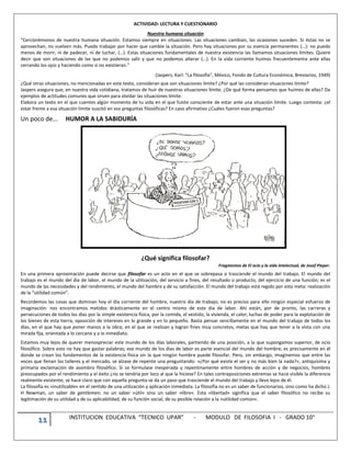 11 INSTITUCION EDUCATIVA “TECNICO UPAR” - MODULO DE FILOSOFIA I - GRADO 10°
ACTIVIDAD: LECTURA Y CUESTIONARIO
Nuestra humana situación
“Cerciorémonos de nuestra humana situación. Estamos siempre en situaciones. Las situaciones cambian, las ocasiones suceden. Si éstas no se
aprovechan, no vuelven más. Puedo trabajar por hacer que cambie la situación. Pero hay situaciones por su esencia permanentes (…): no puedo
menos de morir, ni de padecer, ni de luchar, (…). Estas situaciones fundamentales de nuestra existencia las llamamos situaciones límites. Quiere
decir que son situaciones de las que no podemos salir y que no podemos alterar (…). En la vida corriente huimos frecuentemente ante ellas
cerrando los ojos y haciendo como si no existieran.”
(Jaspers, Karl: “La filosofía”, México, Fondo de Cultura Económica, Breviarios, 1949)
¿Qué otras situaciones, no mencionadas en este texto, consideran que son situaciones límite? ¿Por qué las consideran situaciones límite?
Jaspers asegura que, en nuestra vida cotidiana, tratamos de huir de nuestras situaciones límite. ¿De qué forma pensamos que huimos de ellas? Da
ejemplos de actitudes comunes que sirven para olvidar las situaciones límite.
Elabora un texto en el que cuentes algún momento de tu vida en el que fuiste consciente de estar ante una situación límite. Luego contesta: ¿el
estar frente a esa situación límite suscitó en vos preguntas filosóficas? En caso afirmativo ¿Cuáles fueron esas preguntas?
Un poco de... HUMOR A LA SABIDURÍA
¿Qué significa filosofar?
Fragmentos de El ocio y la vida intelectual, de Josef Pieper.
En una primera aproximación puede decirse que filosofar es un acto en el que se sobrepasa o trasciende el mundo del trabajo. El mundo del
trabajo es el mundo del día de labor, el mundo de la utilización, del servicio a fines, del resultado o producto, del ejercicio de una función; es el
mundo de las necesidades y del rendimiento, el mundo del hambre y de su satisfacción. El mundo del trabajo está regido por esta meta: realización
de la “utilidad común”.
Recordemos las cosas que dominan hoy el día corriente del hombre, nuestro día de trabajo; no es preciso para ello ningún especial esfuerzo de
imaginación: nos encontramos metidos drásticamente en el centro mismo de este día de labor. Ahí están, por de pronto, las carreras y
persecuciones de todos los días por la simple existencia física, por la comida, el vestido, la vivienda, el calor; luchas de poder para la explotación de
los bienes de esta tierra, oposición de intereses en lo grande y en lo pequeño. Basta pensar sencillamente en el mundo del trabajo de todos los
días, en el que hay que poner manos a la obra; en el que se realizan y logran fines muy concretos, metas que hay que tener a la vista con una
mirada fija, orientada a lo cercano y a lo inmediato.
Estamos muy lejos de querer menospreciar este mundo de los días laborales, partiendo de una posición, a la que supongamos superior, de ocio
filosófico. Sobre esto no hay que gastar palabras; ese mundo de los días de labor es parte esencial del mundo del hombre; es precisamente en él
donde se crean los fundamentos de la existencia física sin la que ningún hombre puede filosofar. Pero, sin embargo, imaginemos que entre las
voces que llenan los talleres y el mercado, se alzase de repente una preguntando: »¿Por qué existe el ser y no más bien la nada?«, antiquísima y
primaria exclamación de asombro filosófico. Si se formulase inesperada y repentinamente entre hombres de acción y de negocios, hombres
preocupados por el rendimiento y el éxito ¿no se tendría por loco al que la hiciese? En tales contraposiciones extremas se hace visible la diferencia
realmente existente; se hace claro que con aquella pregunta se da un paso que trasciende el mundo del trabajo y lleva lejos de él.
La filosofía es »inutilizable« en el sentido de una utilización y aplicación inmediata. La filosofía no es un saber de funcionarios, sino como ha dicho J.
H Newman, un saber de gentlemen; no un saber »útil« sino un saber »libre«. Esta »libertad« significa que el saber filosófico no recibe su
legitimación de su utilidad y de su aplicabilidad, de su función social, de su posible relación a la »utilidad común«.
 
