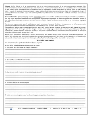 12 INSTITUCION EDUCATIVA “TECNICO UPAR” - MODULO DE FILOSOFIA I - GRADO 10°
Filosofar significa alejarse, no de las cosas cotidianas, sino de sus interpretaciones corrientes, de las valoraciones de estas cosas que rigen
ordinariamente. Exactamente es esta realidad: que en las mismas cosas que manejamos todos los días se hace perceptible una faz más profunda de
lo real; que a la mirada dirigida a las cosas que nos encontramos en la experiencia diaria le sale al paso lo no habitual, lo que no es en absoluto
obvio y evidente de esas cosas. Es justamente a esto a lo que está coordinado el acontecimiento íntimo en el que se ha situado desde siempre el
comienzo del filosofar: el asombro. Captar en lo cotidiano y habitual lo verdaderamente desacostumbrado e insólito, lo maravilloso, es el comienzo
del filosofar.
En el asombrarse hay algo negativo y algo positivo. Lo negativo es que el que se asombra no sabe, no comprende; no conoce lo que »está detrás«.
Así, pues, el que se asombra no sabe o no sabe perfectamente, no comprende. Sin embargo, no es éste el no saber de la resignación, sino que el
que se asombra es alguien que se mueve en camino; el asombro incluye en sí que el hombre enmudezca perplejo por un instante y que se ponga a
la busca.
No »tenemos« o poseemos el saber, la sabiduría a que aspira como meta el preguntar filosófico, y no la poseemos, no de forma meramente
pasajera y accidental, sino porque no la podemos tener esencialmente; se trata aquí de un eterno todavía no.
»Absolutamente sabio es quien conoce la causa más alta«. Ahora bien, »conocer la causa más alta«, la causa suprema de la totalidad de las cosas,
significa conocer el »de dónde« y el »adonde«, el origen y la meta, el principio que rige su construcción y estructura, el sentido y la configuración
ordenada de la realidad en general, el »mundo« en general y en su último fundamento. Pero un conocimiento semejante sólo puede ser atribuído a
Dios. De tal modo sólo puede llamarse sabio a Dios.
Esta es pues la meta a la que se tiende con la filosofía: la comprensión de la realidad desde un último principio de unidad. Pertenece por ello a la
esencia de la filosofía el estar »en camino« hacia esa meta (¡amando, buscando, esperando!), pero no está por su propia esencia en condiciones de
alcanzar esta meta; ambas cosas pertenecen al concepto de filosofía, tal como los antiguos lo han desarrollado y comprendido.
ACTIVIDAD: CUESTIONARIO
Lee atentamente “¿Qué significa filosofar?” de J. Pieper y responde:
El autor señala que la Filosofía trasciende el mundo del trabajo.
1. ¿Qué quiere decir con “mundo del trabajo” ? Ejemplifica.
………………………………………………………………………………………………………………………………………………………………………………………………………………………………
………………………………………………………………………………………………………………………………………………………………………………………………………………………………
………………………………………………………………………………………………………………………………………………………………………………………………………………………………
………………………………………………………………………………………………………………………………………………………………………………………………………………………………
………………………………………………………………………………………………………………………………………………………………………………………………………………………………
…………………………………………………………………………………………………………………………………………………………………………………………………………………………..
2. ¿Qué significa que el filósofo lo trasciende?
………………………………………………………………………………………………………………………………………………………………………………………………………………………………
………………………………………………………………………………………………………………………………………………………………………………………………………………………………
………………………………………………………………………………………………………………………………………………………………………………………………………………………………
……………………………………………………………………………………………………………………………………………………………………………………………………………………………
………………………………………………………………………………………………………………………………………………………………………………………………………………………………
…………………………………………………………………………………………………………………………………………………………………………………………………………………………..
3. ¿Qué otras formas de trascender el mundo del trabajo conoces?
………………………………………………………………………………………………………………………………………………………………………………………………………………………………
………………………………………………………………………………………………………………………………………………………………………………………………………………………………
………………………………………………………………………………………………………………………………………………………………………………………………………………………………
………………………………………………………………………………………………………………………………………………………………………………………………………………………………
…………………………………………………………………………………………………………………………………………………………………………………………………………………………..
4. ¿Cuál es el principio del filosofar? Explica.
………………………………………………………………………………………………………………………………………………………………………………………………………………………………
………………………………………………………………………………………………………………………………………………………………………………………………………………………………
………………………………………………………………………………………………………………………………………………………………………………………………………………………………
………………………………………………………………………………………………………………………………………………………………………………………………………………………………
………………………………………………………………………………………………………………………………………………………………………………………………………………………………
……………………………………………………………………………………………………………………………………………………………………………………………………………………………
5. Explica con tus propias palabras qué hay de positivo y qué de negativo en el asombrarse.
………………………………………………………………………………………………………………………………………………………………………………………………………………………………
………………………………………………………………………………………………………………………………………………………………………………………………………………………………
………………………………………………………………………………………………………………………………………………………………………………………………………………………………
………………………………………………………………………………………………………………………………………………………………………………………………………………………………
………………………………………………………………………………………………………………………………………………………………………………………………………………………………
…………………………………………………………………………………………………………………………………………………………………………………………………………………………..
 