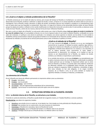 13 INSTITUCION EDUCATIVA “TECNICO UPAR” - MODULO DE FILOSOFIA I - GRADO 10°
6. ¿Quién es sabio? ¿Por qué?
………………………………………………………………………………………………………………………………………………………………………………………………………………………………
………………………………………………………………………………………………………………………………………………………………………………………………………………………………
………………………………………………………………………………………………………………………………………………………………………………………………………………………………
……………………………………………………………………………………………………………………………………………………………………………………………………………………………
1.4. ¿Cuál es el objeto y método problemático de la Filosofía?
La filosofía comenzó por ser la madre de todas las ciencias, pero al paso del tiempo las filosofías se multiplicaron. Las ciencias por el contrario, al
desprenderse de la filosofía, tendieron a delimitar su objeto de estudio, es decir, se fijaron en un campo específico de análisis sobre el cual recae su
investigación. Pero la filosofía, tendió a pluralizar su objeto de estudio, tornándose cada vez más completa y compleja en su entendimiento; pero
esto no quiere decir que sea imposible su comprensión. Ahora bien, a lo largo de la Historia se han presentado diversos modos de hacer filosofía
porque los objetos de análisis o reflexión se han venido modificando en el desarrollo mismo del curso de la vida. En este sentido, se observan varios
modos de hacer filosofía, o dicho de otra manera, diversas formas de hacer reflexiones filosóficas.
Bien pero ¿cuál es el objeto de la filosofía?, en este punto cabria anotar que si bien la filosofía antigua tenía por objeto de estudio la totalidad de
las cosas (la realidad, el ser), en la actualidad se discute si es en el ser en general sobre el cual recae la reflexión filosófica. La filosofía no es ya es
saber de lo absoluto, ni sustituye a una ciencia en particular, ni es tampoco una ciencia suprema en relación con las demás. En este sentido la
FILOSOFÍA continúa esclareciendo la relación que guarda el hombre en el entramado de las relaciones sociales, políticas, económicas e ideológicas.
Analizando los métodos y las teorías de las ciencias particulares como el arte, la literatura, la política y la moral.
¿Cuál es el método de la filosofía?
En lo que concierne al método, la filosofía no es ya una investigación
racional del ser en general. El método ha venido a significar algo distinto a
lo largo de la historia de la filosofía y en particular para los filósofos. En la
antigüedad, el filósofo tiene delante de sí un universo o una naturaleza, la
cual se explica teniendo como instrumento la razón (logos) y
eventualmente la observación. Sin embargo, en la mediad en que las
ciencias se van desprendiendo de la filosofía, sus objetos de estudio
cambian y sus métodos se especializan o particularizan.
En un sentido más estricto, se dirá que el método es un procedimiento que
se aplica al proceso entero de una investigación, condicionado al problema
u objeto particular que se investiga. Es importante señalar que no existe
entre los filósofos y científicos un acuerdo sobre cómo deberían clasificarse
los diferentes métodos. En la antigüedad clásica Sócrates, por ejemplo,
tenía por método la mayéutica; Platón la dialéctica; y Aristóteles la lógica.
Pero estos métodos no han sido obligados, ni en ningún momento
impuesto, de un filósofo a otro, es así como también se resaltan los
siguientes métodos: el intuitivo, el inductivo, y el deductivo.
Los elementos de la Filosofía
Al ser la filosofía una ciencia de reflexión permanente es importante señalar como sus elementos:
El sujeto – que piensa
El objeto – que es pensado
Los conocimientos – que se tienen
Las ciencias – que son organizaciones sistemáticas de los conocimientos
La acción – que es buscar la transformación tanto del sujeto como de los objetos
1.5. ESTRUCTURA INTERNA DE LA FILOSOFÍA: DIVISIÓN
1.5.1. La división interna de la Filosofía, su estructura y sus tratados
Teniendo en cuenta los elementos, la filosofía se puede dividir de la siguiente manera, en Tratados filosóficos o ciencias auxiliares:
Filosofía del Ser: que abarca los siguientes tratados
 Metafísica: que estudia al ser en cuanto ser, al ser desde el ser. Este tratado es el más profundo de la filosofía primera.
 Ontología: que estudia al ser en cuanto ente, a los seres humanos en movimiento
 Cosmología: o filosofía de la naturaleza. Que es la filosofía del mundo
 Antropología filosófica: que es la filosofía del hombre o la reflexión sobre el ser pensante
 Teodicea: o teología natural que es la filosofía de Dios o la reflexión sobre el ser eterno
 