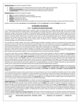 14 INSTITUCION EDUCATIVA “TECNICO UPAR” - MODULO DE FILOSOFIA I - GRADO 10°
Filosofía del pensar: que abarca los siguientes tratados
 Lógica que estudia la estructura del pensamiento y las normas que se deben seguir para pensar bien
 La teoría del conocimiento que estudia la naturaleza del conocimiento y la validez del mismo
 La epistemología que estudia la validez del conocimiento científico (por tanto es universal)
Filosofía del actuar: que abarca los siguientes tratados
 Ética que estudia la moralidad de los actos humanos
 Política filosofar social de organización de los Estados (de la Polis)
 Axiología o filosofía de los valores
 Estética o filosofía del arte, de lo bello
 Sociología o filosofía de las diferentes comunidades, de la convivencia entre los diferentes pueblos y relaciones del hombre en general.
También se tiene la Filosofía de las Ciencias, Filosofía del Derecho, Filosofía de la Educación, Filosofía de la Religión, entre otras.
La Filosofía y las Ciencias
Texto I: EL SABER DE LAS CIENCIAS PARTICULARES
El ser humano tiene una tendencia natural hacia el conocer, es decir, le interesa captar una realidad, saber que algo es de una determinada
manera. “Todo hombre desea por naturaleza saber”, decía Aristóteles. Sin embargo hay muchas maneras de saber algo. Una de ellas es el saber
experiencial o vulgar. Hay cosas que las sabemos sin necesidad de haber estudiado ni filosofía ni ninguna ciencia especial, porque son cosas que
conocemos por nuestra experiencia, aunque no las sepamos con demasiada profundidad ni exactitud. Sabemos que una aspirina puede curar o
disminuir un dolor de cabeza, sabemos que el sol sale por el este, que si se nubla es probable que llueva, que si comemos muchas papafritas
tendremos sed. Cuando vemos que nuestras madres se dieron cuenta de que les estamos mintiendo o de que tenemos un problema que
preferimos ocultar, y nos preguntamos cómo es que se dieron cuenta, la respuesta suele ser simplemente: “Mamá sabe” y no porque haya
estudiado psicología, sino que lo descubre por experiencia.
Otra cosa distinta es el saber científico. Pero ¿qué es la CIENCIA? Según la definición aristotélica, ciencia es el conocimiento cierto y evidente de las
cosas por sus causas. Es decir que el que hace ciencia de una determinada cosa, no sólo sabe qué es lo que ocurre, sino por qué ocurre. No son
meros datos de experiencia, como en el conocimiento experiencial o vulgar, sino que la ciencia, aunque parte de la experiencia, la trasciende e
intenta explicarla. Estos datos son, en el conocimiento científico, organizados y sistematizados en un todo lógico.
Ahora bien, existen distintas clases de saberes científicos. Por ejemplo, tanto la filosofía como la meteorología son ciencias, pues ambas se
preocupan por conocer las causas y alcanzar un conjunto de conocimientos sistemáticamente organizados y demostrativos. Sin embargo una de
ellas se preocupa por encontrar las causas en un nivel más profundo, la otra en un nivel más próximo e inmediato.
Hoy en día se suele utilizar el término “ciencia” para las disciplinas que, a diferencia de la teología y la filosofía, consideran las causas segundas o
inmediatas (es decir, próximas). Esta es una de las principales características; yo puedo saber que el sol sale por el este o que la aspirina alivia el
dolor de cabeza, hasta ahí sería saber vulgar o experiencial. Pero sólo el astrónomo y el médico fundamentan el porqué de que esto suceda así
(buscan sus causas, es decir, hacen ciencia). Ahora, ante un hecho determinado se presenta una causa que influye en él de modo inmediato, pero
que, casi siempre supone a su vez una causa anterior, y ésta a su vez otra, y así sucesivamente, hasta llegar a una causa primera. Estas causas
primeras son el ámbito de la filosofía, mientras que las ciencias particulares se dedican al orden de las causas próximas o inmediatas (el historiador
reconocerá como causa próxima de las pinturas rupestres tal o cual particularidad de un pueblo. El filósofo encontrará una causa primera: el
hombre, por ser racional, posee una dimensión estética que le permite expresarse mediante formas artísticas.)
Hemos dicho recién “ciencias particulares”, porque el campo de estas ciencias no es universal (no estudia todas las cosas) sino que cada ciencia se
remite a un campo reducido y estudia una parte o un aspecto de la realidad. La biología estudia a los seres vivos, la química estudia la constitución
de los cuerpos y sus transformaciones, la astronomía estudia los astros, la mineralogía los minerales, la psicología los procesos psíquicos del
hombre, etc.
Las ciencias particulares no buscan conocer poco de mucho, sino mucho de pocas cosas. Por eso los detalles se multiplican cada vez más a medida
que se avanza en el conocimiento. Si tomamos en cuenta la velocidad a la que avanza este conocimiento científico, resulta lógico que sea cada vez
más necesario e inevitable que los científicos se especialicen en un campo muy limitado, puesto que la cantidad de conocimientos se hace ya
imposible para una sola persona. La ciencia es cada vez más especializada. Esto, sin embargo, encierra un peligro: perder una visión global de las
cosas o intentar explicar todo desde el pequeño distrito en el que uno es especialista.
Otra característica de estas ciencias particulares es su método. Las ciencias (especialmente las llamadas Ciencias Naturales) trabajan mediante el
método experimental, que consta básicamente de cuatro momentos. Primero la observación: mediante la observación el científico se centra en un
hecho o dato determinado, buscando ciertas relaciones. Después viene la hipótesis, que consiste en suponer un sistema de relaciones o la
existencia de algo. Es una explicación provisoria de un hecho, que deberá ser confirmada. En tercer lugar, la experimentación: se modifican los
hechos y sus circunstancias para estudiarlos en situaciones en que naturalmente no se presentan. Es una observación modificada, una experiencia
provocada mediante la modificación de la realidad, repetida y controlada. Finalmente, la ley científica, que es la hipótesis confirmada, mediante la
cual se expresa un sistema de relaciones estables. Las explicaciones de la ciencia suelen ser provisorias; una hipótesis es considerada verdadera
hasta que no se demuestre lo contrario.
Las ciencias tienden a expresarse en lenguaje matemático, puesto que se trata de un lenguaje unívoco (no da lugar a distintas interpretaciones),
máximamente claro y preciso. Hay que decir también que las ciencias, al captar las leyes regulares de algunos acontecimientos y expresarlas
 