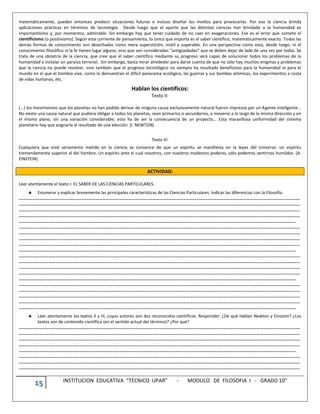 15 INSTITUCION EDUCATIVA “TECNICO UPAR” - MODULO DE FILOSOFIA I - GRADO 10°
matemáticamente, pueden entonces predecir situaciones futuras e incluso diseñar los medios para provocarlas. Por eso la ciencia brinda
aplicaciones prácticas en términos de tecnología. Desde luego que el aporte que las distintas ciencias han brindado a la humanidad es
importantísimo y, por momentos, admirable. Sin embargo hay que tener cuidado de no caer en exageraciones. Ese es el error que comete el
cientificismo (o positivismo). Según esta corriente de pensamiento, lo único que importa es el saber científico, matemáticamente exacto. Todas las
demás formas de conocimiento son desechadas como mera superstición, inútil y superable. En una perspectiva como esta, desde luego, ni el
conocimiento filosófico ni la fe tienen lugar alguno, sino que son consideradas “antigüedades” que se deben dejar de lado de una vez por todas. Se
trata de una idolatría de la ciencia, que cree que el saber científico mediante su progreso será capaz de solucionar todos los problemas de la
humanidad e instalar un paraíso terrenal. Sin embargo, basta mirar alrededor para darse cuenta de que no sólo hay muchos enigmas y problemas
que la ciencia no puede resolver, sino también que el progreso tecnológico no siempre ha resultado beneficioso para la humanidad ni para el
mundo en el que el hombre vive, como lo demuestran el difícil panorama ecológico, las guerras y sus bombas atómicas, los experimentos a costa
de vidas humanas, etc.
Hablan los científicos:
Texto II:
(...) los movimientos que los planetas no han podido derivar de ninguna causa exclusivamente natural fueron impresos por un Agente inteligente...
No existe una causa natural que pudiera obligar a todos los planetas, sean primarios o secundarios, a moverse a lo largo de la misma dirección y en
el mismo plano, sin una variación considerable; esto ha de ser la consecuencia de un proyecto... Esta maravillosa uniformidad del sistema
planetario hay que asignarla al resultado de una elección. (I. NEWTON)
Texto III:
Cualquiera que esté seriamente metido en la ciencia se convence de que un espíritu se manifiesta en la leyes del Universo: un espíritu
tremendamente superior al del hombre. Un espíritu ante el cual nosotros, con nuestros modestos poderes, sólo podemos sentirnos humildes. (A.
EINSTEIN)
ACTIVIDAD:
Leer atentamente el texto I: EL SABER DE LAS CIENCIAS PARTICULARES.
 Enumerar y explicar brevemente las principales características de las Ciencias Particulares. Indicar las diferencias con la Filosofía.
………………………………………………………………………………………………………………………………………………………………………………………………………………………………
………………………………………………………………………………………………………………………………………………………………………………………………………………………………
………………………………………………………………………………………………………………………………………………………………………………………………………………………………
………………………………………………………………………………………………………………………………………………………………………………………………………………………………
…………………………………………………………………………………………………………………………………………………………………………………………………………………………..
………………………………………………………………………………………………………………………………………………………………………………………………………………………………
………………………………………………………………………………………………………………………………………………………………………………………………………………………………
………………………………………………………………………………………………………………………………………………………………………………………………………………………………
………………………………………………………………………………………………………………………………………………………………………………………………………………………………
…………………………………………………………………………………………………………………………………………………………………………………………………………………………..
………………………………………………………………………………………………………………………………………………………………………………………………………………………………
………………………………………………………………………………………………………………………………………………………………………………………………………………………………
………………………………………………………………………………………………………………………………………………………………………………………………………………………………
………………………………………………………………………………………………………………………………………………………………………………………………………………………………
…………………………………………………………………………………………………………………………………………………………………………………………………………………………..
………………………………………………………………………………………………………………………………………………………………………………………………………………………………
………………………………………………………………………………………………………………………………………………………………………………………………………………………………
………………………………………………………………………………………………………………………………………………………………………………………………………………………………
………………………………………………………………………………………………………………………………………………………………………………………………………………………………
…………………………………………………………………………………………………………………………………………………………………………………………………………………………..
 Leer atentamente los textos II y III, cuyos autores son dos reconocidos científicos. Responder: ¿De qué hablan Newton y Einstein? ¿Los
textos son de contenido científico (en el sentido actual del término)? ¿Por qué?
………………………………………………………………………………………………………………………………………………………………………………………………………………………………
………………………………………………………………………………………………………………………………………………………………………………………………………………………………
………………………………………………………………………………………………………………………………………………………………………………………………………………………………
………………………………………………………………………………………………………………………………………………………………………………………………………………………………
…………………………………………………………………………………………………………………………………………………………………………………………………………………………..
………………………………………………………………………………………………………………………………………………………………………………………………………………………………
………………………………………………………………………………………………………………………………………………………………………………………………………………………………
………………………………………………………………………………………………………………………………………………………………………………………………………………………………
 