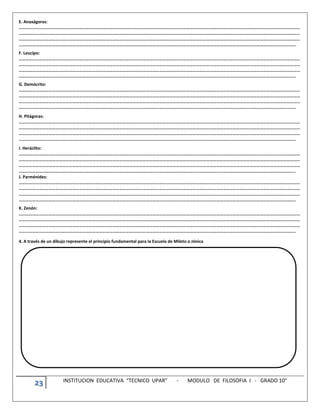23 INSTITUCION EDUCATIVA “TECNICO UPAR” - MODULO DE FILOSOFIA I - GRADO 10°
E. Anaxágoras:
………………………………………………………………………………………………………………………………………………………………………………………………………………………………
………………………………………………………………………………………………………………………………………………………………………………………………………………………………
………………………………………………………………………………………………………………………………………………………………………………………………………………………………
…………………………………………………………………………………………………………………………………………………………………………………………………………………………..
F. Leucipo:
………………………………………………………………………………………………………………………………………………………………………………………………………………………………
………………………………………………………………………………………………………………………………………………………………………………………………………………………………
………………………………………………………………………………………………………………………………………………………………………………………………………………………………
…………………………………………………………………………………………………………………………………………………………………………………………………………………………..
G. Demócrito:
………………………………………………………………………………………………………………………………………………………………………………………………………………………………
………………………………………………………………………………………………………………………………………………………………………………………………………………………………
………………………………………………………………………………………………………………………………………………………………………………………………………………………………
…………………………………………………………………………………………………………………………………………………………………………………………………………………………..
H. Pitágoras:
………………………………………………………………………………………………………………………………………………………………………………………………………………………………
………………………………………………………………………………………………………………………………………………………………………………………………………………………………
………………………………………………………………………………………………………………………………………………………………………………………………………………………………
…………………………………………………………………………………………………………………………………………………………………………………………………………………………..
I. Heráclito:
………………………………………………………………………………………………………………………………………………………………………………………………………………………………
………………………………………………………………………………………………………………………………………………………………………………………………………………………………
………………………………………………………………………………………………………………………………………………………………………………………………………………………………
…………………………………………………………………………………………………………………………………………………………………………………………………………………………..
J. Parménides:
………………………………………………………………………………………………………………………………………………………………………………………………………………………………
………………………………………………………………………………………………………………………………………………………………………………………………………………………………
………………………………………………………………………………………………………………………………………………………………………………………………………………………………
…………………………………………………………………………………………………………………………………………………………………………………………………………………………..
K. Zenón:
………………………………………………………………………………………………………………………………………………………………………………………………………………………………
………………………………………………………………………………………………………………………………………………………………………………………………………………………………
………………………………………………………………………………………………………………………………………………………………………………………………………………………………
…………………………………………………………………………………………………………………………………………………………………………………………………………………………..
4. A través de un dibujo represente el principio fundamental para la Escuela de Mileto o Jónica
 