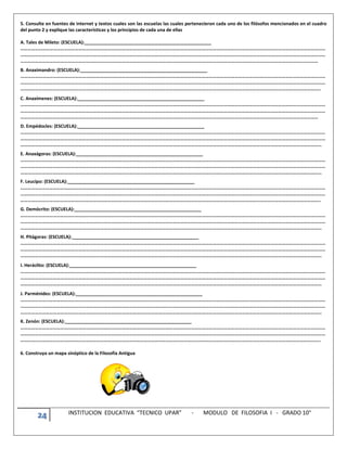 24 INSTITUCION EDUCATIVA “TECNICO UPAR” - MODULO DE FILOSOFIA I - GRADO 10°
5. Consulte en fuentes de internet y textos cuales son las escuelas las cuales pertenecieron cada uno de los filósofos mencionados en el cuadro
del punto 2 y explique las características y los principios de cada una de ellas
A. Tales de Mileto: (ESCUELA):__________________________________________________
………………………………………………………………………………………………………………………………………………………………………………………………………………………………
………………………………………………………………………………………………………………………………………………………………………………………………………………………………
…………………………………………………………………………………………………………………………………………………………………………………………………………………………
B. Anaximandro: (ESCUELA):__________________________________________________
………………………………………………………………………………………………………………………………………………………………………………………………………………………………
………………………………………………………………………………………………………………………………………………………………………………………………………………………………
…………………………………………………………………………………………………………………………………………………………………………………………………………………………..
C. Anaxímenes: (ESCUELA):__________________________________________________
………………………………………………………………………………………………………………………………………………………………………………………………………………………………
………………………………………………………………………………………………………………………………………………………………………………………………………………………………
…………………………………………………………………………………………………………………………………………………………………………………………………………………………
D. Empédocles: (ESCUELA):__________________________________________________
………………………………………………………………………………………………………………………………………………………………………………………………………………………………
………………………………………………………………………………………………………………………………………………………………………………………………………………………………
……………………………………………………………………………………………………………………………………………………………………………………………………………………………
E. Anaxágoras: (ESCUELA):__________________________________________________
………………………………………………………………………………………………………………………………………………………………………………………………………………………………
………………………………………………………………………………………………………………………………………………………………………………………………………………………………
……………………………………………………………………………………………………………………………………………………………………………………………………………………………
F. Leucipo: (ESCUELA):__________________________________________________
………………………………………………………………………………………………………………………………………………………………………………………………………………………………
………………………………………………………………………………………………………………………………………………………………………………………………………………………………
…………………………………………………………………………………………………………………………………………………………………………………………………………………………..
G. Demócrito: (ESCUELA):__________________________________________________
………………………………………………………………………………………………………………………………………………………………………………………………………………………………
………………………………………………………………………………………………………………………………………………………………………………………………………………………………
……………………………………………………………………………………………………………………………………………………………………………………………………………………………
H. Pitágoras: (ESCUELA):__________________________________________________
………………………………………………………………………………………………………………………………………………………………………………………………………………………………
………………………………………………………………………………………………………………………………………………………………………………………………………………………………
……………………………………………………………………………………………………………………………………………………………………………………………………………………………
I. Heráclito: (ESCUELA):__________________________________________________
………………………………………………………………………………………………………………………………………………………………………………………………………………………………
………………………………………………………………………………………………………………………………………………………………………………………………………………………………
……………………………………………………………………………………………………………………………………………………………………………………………………………………………
J. Parménides: (ESCUELA):__________________________________________________
………………………………………………………………………………………………………………………………………………………………………………………………………………………………
………………………………………………………………………………………………………………………………………………………………………………………………………………………………
……………………………………………………………………………………………………………………………………………………………………………………………………………………………
K. Zenón: (ESCUELA):__________________________________________________
………………………………………………………………………………………………………………………………………………………………………………………………………………………………
………………………………………………………………………………………………………………………………………………………………………………………………………………………………
…………………………………………………………………………………………………………………………………………………………………………………………………………………………..
6. Construya un mapa sinóptico de la Filosofía Antigua
 