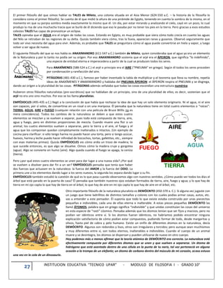 27 INSTITUCION EDUCATIVA “TECNICO UPAR” - MODULO DE FILOSOFIA I - GRADO 10°
El primer filósofo del que oímos hablar es TALES de Mileto, una colonia situada en el Asia Menor (624-550 a.C. – la historia de la filosofía lo
considera como el primer filósofo). Se cuenta de él que midió la altura de una pirámide de Egipto, teniendo en cuenta la sombra de la misma, en el
momento en que su porpia sombra medía exactamente lo mismo que él. Un día, por estar mirando y analizando el cielo, cayó en un pozo, lo cual
produjo la risa de una muchacha tracia que se burló de él diciendo que eso le pasaba por no tener los pies en la tierra. Pero gracias a esos estudios
celestes TALES fue capaz de pronosticar un eclipse.
TALES opinaba que el AGUA era el origen de todas las cosas. Estando en Egipto, es muy probable que viera cómo todo crecía en cuanto las aguas
del Nilo se retiraban de las regiones de su delta. Quizás también viera cómo, tras la lluvia, aparecían ranas y gusanos. Observó seguramente que
todo ser vivo necesita del agua para vivir. Además, es probable que TALES se preguntara cómo el agua puede convertirse en hielo y vapor, y luego
volver a ser agua de nuevo.
El siguiente filósofo del que se nos habla es ANAXIMANDRO (611-547 a.C.) también de Mileto, quien consideraba que el agua ya era un elemento
de la Naturaleza y por lo tanto no podía ser su origen. Por eso ANAXIMANDRO sostenía que el arjé era el ÁPEIRON, que significa “lo indefinido”,
una especie de entidad eterna e imperecedera a partir de la cual se producen todos los seres.
Para ANAXÍMENES (588-524 a.C.) el arjé o principio era el AIRE (“PNEUMA” en griego). Según él todos los seres proceden
por condensación y rarefacción del aire.
PITÁGORAS (481-430 a.C.), famoso por haber inventado la tabla de multiplicar y el teorema que lleva su nombre, repetía
ideas de ANAXÍMENES Y ANAXIMANDRO y hablaba del PNEUMA ÁPEIRON: el ÁPEIRON respira el PNEUMA y se disgrega,
dando así origen a la pluralidad de las cosas. PITÁGORAS además señalaba que todas las cosas escondían una estructura numérica.
Hubieron otros filósofos naturalistas (pre-socráticos) que no hablaban de un principio, sino de una pluralidad de ellos; es decir, sostenían que el
arjé no era uno sino muchos. Por eso se los llama pluralistas.
EMPÉDOCLES (495-435 a.C.) llegó a la conclusión de que había que rechazar la idea de que hay un solo elemento originario. Ni el agua, ni el aire
son capaces, por sí solos, de convertirse en un rosal o en una mariposa. Él pensaba que la naturaleza tiene en total cuatro elementos o “raíces”:
TIERRA, AGUA, AIRE y FUEGO (cualquier relación con una película de Bruce Willis no es
mera coincidencia). Todos los cambios de la naturaleza se deben a que estos cuatro
elementos se mezclan y se vuelven a separar, pues todo está compuesto de tierra, aire,
agua y fuego, pero en distintas proporciones de mezcla. Cuando muere una flor o un
animal, los cuatro elementos vuelven a separarse, pero la tierra y el aire, el fuego y el
agua que los componían quedan completamente inalterados o intactos. (Un ejemplo de
cocina para clarificar: si sólo tengo harina no puedo hacer una torta, pero si tengo azúcar,
huevos, harina y leche puedo hacer infinidad de bizcochos, tortas, galletitas, etc., siempre
con esas materias primas). Quizás EMPÉDOCLES vio cómo ardía un trozo de madera; lo
que sucede entonces, es que algo se disuelve. Oímos cómo la madera cruje y gorgotea
(agua). Algo se convierte en humo (aire). Algo queda cuando el fuego se apaga, la ceniza
(tierra).
Pero ¿por qué estos cuatro elementos se unen para dar lugar a una nueva vida? ¿Por qué
se vuelven a disolver para dar fin a un ser? EMPÉDOCLES pensaba que tenía que haber
dos fuerzas que actuasen en la naturaleza: la fuerza del AMOR y la fuerza del ODIO. La
primera une a los elementos dando lugar a los seres nuevos, la segunda los separa dando lugar a su fin.
EMPÉDOCLES también estudió la cuestión de qué es lo que pasa cuando observamos algo con nuestros sentidos. ¿Cómo puedo ver todos los días el
árbol que está parado en la puerta de casa? Él pensaba que también nuestros ojos estaban formados de tierra, aire, fuego y agua; y lo que hay de
tierra en mi ojo capta lo que hay de tierra en el árbol, lo que hay de aire en mi ojo capta lo que hay de aire en el árbol, etc.
Otro importante filósofo de la naturaleza pluralista es DEMÓCRITO (450-370 a. C.). Si alguna vez jugaste con
un juego que tiene ladrillitos de distintos tamaños y colores con los cuales podías armar casas, autos, etc.
vas a entender a este pensador. Él suponía que todo lo que existe estaba construido por unas piececitas
pequeñas e indivisibles, cada una de ellas eterna e inalterable. A estas piezas pequeñas DEMÓCRITO las
llamó ÁTOMOS, palabra que en griego significa “indivisible” y que unidas constituían las cosas del universo
en esta especie de “rasti” cósmico. Pensaba además que los átomos tenían que ser fijos y macizos, pero no
podían ser idénticos entre sí. Si los átomos fueran idénticos, no habríamos podido encontrar ninguna
explicación satisfactoria de cómo podían estar compuestos, pudiendo formar de todo, desde margaritas y
olivos, hasta piel de cabra y pelo humano. Existe un sinfín de diferentes átomos en la naturaleza, decía
DEMÓCRITO. Algunos son redondos y lisos, otros son irregulares y torcidos; pero aunque sean muchísimos
y muy diferentes entre sí, son todos eternos, inalterables e indivisibles. Cuando el cuerpo de un animal
muere y se desintegra, los átomos se dispersan y pueden utilizarse de nuevo en otro cuerpo.
Hoy podemos más o menos afirmar que la teoría atómica de DEMÓCRITO era correcta. La naturaleza está
efectivamente compuesta por diferentes átomos que se unen y que vuelven a separarse. Un átomo de
hidrógeno que está asentado dentro de una célula en la punta de tu nariz, tal vez perteneció en alguna
ocasión a la trompa de un elefante; un átomo de carbono dentro del músculo de mi corazón, acaso estuvo
una vez en la cola de un dinosaurio.
 