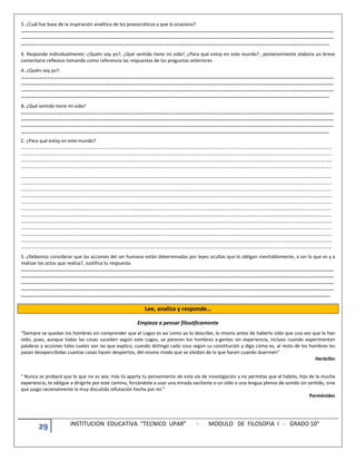 29 INSTITUCION EDUCATIVA “TECNICO UPAR” - MODULO DE FILOSOFIA I - GRADO 10°
3. ¿Cuál fue base de la inspiración analítica de los presocráticos y que lo ocasiono?
………………………………………………………………………………………………………………………………………………………………………………………………………………………………
………………………………………………………………………………………………………………………………………………………………………………………………………………………………
…………………………………………………………………………………………………………………………………………………………………………………………………………………………..
4. Responde individualmente: ¿Quién soy yo?, ¿Qué sentido tiene mi vida?, ¿Para qué estoy en este mundo? , posteriormente elabora un breve
comentario reflexivo tomando como referencia las respuestas de las preguntas anteriores
A. ¿Quién soy yo?:
………………………………………………………………………………………………………………………………………………………………………………………………………………………………
………………………………………………………………………………………………………………………………………………………………………………………………………………………………
………………………………………………………………………………………………………………………………………………………………………………………………………………………………
…………………………………………………………………………………………………………………………………………………………………………………………………………………………..
B. ¿Qué sentido tiene mi vida?
………………………………………………………………………………………………………………………………………………………………………………………………………………………………
………………………………………………………………………………………………………………………………………………………………………………………………………………………………
………………………………………………………………………………………………………………………………………………………………………………………………………………………………
…………………………………………………………………………………………………………………………………………………………………………………………………………………………..
C. ¿Para qué estoy en este mundo?
……………………………………………………………………………………………………………………………………………………………………………………………………………………………………
……………………………………………………………………………………………………………………………………………………………………………………………………………………………………
……………………………………………………………………………………………………………………………………………………………………………………………………………………………………
……………………………………………………………………………………………………………………………………………………………………………………………………………………………………
……………………………………………………………………………………………………………………………………………………………………………………………………………………………………
……………………………………………………………………………………………………………………………………………………………………………………………………………………………………
……………………………………………………………………………………………………………………………………………………………………………………………………………………………………
……………………………………………………………………………………………………………………………………………………………………………………………………………………………………
……………………………………………………………………………………………………………………………………………………………………………………………………………………………………
……………………………………………………………………………………………………………………………………………………………………………………………………………………………………
……………………………………………………………………………………………………………………………………………………………………………………………………………………………………
……………………………………………………………………………………………………………………………………………………………………………………………………………………………………
……………………………………………………………………………………………………………………………………………………………………………………………………………………………………
……………………………………………………………………………………………………………………………………………………………………………………………………………………………………
……………………………………………………………………………………………………………………………………………………………………………………………………………………………………
……………………………………………………………………………………………………………………………………………………………………………………………………………………………………
5. ¿Debemos considerar que las acciones del ser humano están determinadas por leyes ocultas que lo obligan inevitablemente, a ser lo que es y a
realizar los actos que realiza?, Justifica tu respuesta.
………………………………………………………………………………………………………………………………………………………………………………………………………………………………
………………………………………………………………………………………………………………………………………………………………………………………………………………………………
………………………………………………………………………………………………………………………………………………………………………………………………………………………………
………………………………………………………………………………………………………………………………………………………………………………………………………………………………
……………………………………………………………………………………………………………………………………………………………………………………………………………………………
Lee, analiza y responde…
Empieza a pensar filosóficamente
“Siempre se quedan los hombres sin comprender que el Logos es así como yo lo describo, lo mismo antes de haberlo oído que una vez que lo han
oído, pues, aunque todas las cosas suceden según este Logos, se parecen los hombres a gentes sin experiencia, incluso cuando experimentan
palabras y acciones tales cuales son las que explico, cuando distingo cada cosa según su constitución y digo cómo es, al resto de los hombres les
pasan desapercibidas cuantas cosas hacen despiertos, del mismo modo que se olvidan de lo que hacen cuando duermen”
Heráclito
“ Nunca se probará que lo que no es sea; más tú aparta tu pensamiento de esta vía de investigación y no permitas que el hábito, hijo de la mucha
experiencia, te obligue a dirigirte por este camino, forzándote a usar una mirada vacilante o un oído o una lengua plenos de sonido sin sentido, sino
que juzga racionalmente la muy discutida refutación hecha por mí.”
Parménides
 