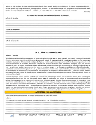 30 INSTITUCION EDUCATIVA “TECNICO UPAR” - MODULO DE FILOSOFIA I - GRADO 10°
“Preciso es, pues, ocuparse de lo que se puede y contentarse con lo que se tiene, mostrar escaso interés por los que son envidiados o admirados y
no estar cerca de ellos con el pensamiento; uno debería dirigir su mirada a los desgraciados y pensar en la fortaleza con que sufren, de modo que lo
que uno tiene a su alcance le parezca grande y envidiable y no le ocurra que sufre en su alma por la apetencia de más cosas.”
Demócrito
>> Explica la idea central de cada texto y posteriormente da tu opinión.
A. Texto de Heráclito:
………………………………………………………………………………………………………………………………………………………………………………………………………………………………
………………………………………………………………………………………………………………………………………………………………………………………………………………………………
………………………………………………………………………………………………………………………………………………………………………………………………………………………………
………………………………………………………………………………………………………………………………………………………………………………………………………………………………
……………………………………………………………………………………………………………………………………………………………………………………………………………………………
B. Texto de Parménides:
………………………………………………………………………………………………………………………………………………………………………………………………………………………………
………………………………………………………………………………………………………………………………………………………………………………………………………………………………
………………………………………………………………………………………………………………………………………………………………………………………………………………………………
………………………………………………………………………………………………………………………………………………………………………………………………………………………………
……………………………………………………………………………………………………………………………………………………………………………………………………………………………
C. Texto de Demócrito:
………………………………………………………………………………………………………………………………………………………………………………………………………………………………
………………………………………………………………………………………………………………………………………………………………………………………………………………………………
………………………………………………………………………………………………………………………………………………………………………………………………………………………………
………………………………………………………………………………………………………………………………………………………………………………………………………………………………
……………………………………………………………………………………………………………………………………………………………………………………………………………………………
2.3. ELORIGENDELSABERFILOSOFICO
Del mito a la razón
La humanidad ha vivido de forma permanente en la cercanía de los mitos. Un mito es, antes que nada, una creencia y, como tal, ha ayudado
al hombre a interpretar los misterios del Universo. Es siempre la historia de una creación, de la creación del mundo, y en él se propone una
explicación es una forma del pensamiento prelógico. Configura un estadio muy definido del pensamiento infantil. Es, por consiguiente, una vía de
acceso al conocimiento de la realidad, función que comparte con otras vías de acceso como, por ejemplo, la religión. Ahora bien, más que
la explicación mítica del mundo, al hombre le interesó saber entonces cómo eran las cosas, que éstas hablaran por sí mismas. Supone el paso del
mito a la razón no se produjo repentinamente. Los primeros pensadores griegos __ los llamados presocráticos, como Tales, Anaximandro y
Anaxímenes, que vieron entre los siglos VI y V a.J.C. __ utilizaron todavía un modelo mítico. Les interesó saber, cómo había sido posible la creación
del mundo a partir de un caos original. Los presocráticos, por consiguiente, no indagaron las leyes de la naturaleza __ como, por ejemplo, lo hace la
ciencia actual, sino que trataron de explicar cómo se había producido la transformación del caos originario en un Universo ordenado, es decir, en
un cosmos (Cosmologia).
Buscaron un principio racional que diera cuenta de esta transformación, este principio racional, para los primeros filósofos, tenía que albergar la
totalidad de las cosas, y para ellos este principio fue el de la Physis no había cabida para el mito, se convirtió en objeto de una investigación
racional. Tal investigación no fue experimental. Estos primeros pensadores griegos deseaban únicamente comprender el mundo y por eso el
pensamiento nació en Grecia como filosofía y no como ciencia. Desde sus inicios, se configuró como un saber o episteme (que para los griegos
quería decir “ciencia”) basado en la idea de totalidad, la filosofía, en su origen, fue por tanto considerada como el saber auténtico (Sofía) al que se
llegaba a través del amor (philia, philo), y el filósofo fue tipificado como el amante por excelencia de la sabiduría, el mecanismo por el cual se
adquiría este saber indiscutible no era otro que el de la razón, el logos, que capta las cosas tal como son, (en griego, a la verdad se la denomina
alétheia, significa justamente este desvelarse de algo que permanecía oculto).La palabra phjilosophia la introdujo Platón en el siglo IV a.J.C.
ACTIVIDADES POR COMPETENCIAS
Esta actividad te permite comprender los motivos fundamentales del origen de la filosofía.
1. Opina.
a) ¿Qué diferencias estableces entre el pensamiento mítico y el pensamiento filosófico?
………………………………………………………………………………………………………………………………………………………………………………………………………
………………………………………………………………………………………………………………………………………………………………………………………………………
………………………………………………………………………………………………………………………………………………………………………………………………………
………………………………………………………………………………………………………………………………………………………………………………………………………
………………………………………………………………………………………………………………………………………………………………………………………………………
………………………………………………………………………………………………………………………………………………………………………………………………..
 