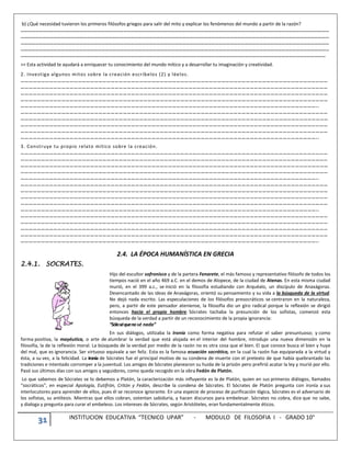 31 INSTITUCION EDUCATIVA “TECNICO UPAR” - MODULO DE FILOSOFIA I - GRADO 10°
b) ¿Qué necesidad tuvieron los primeros filósofos griegos para salir del mito y explicar los fenómenos del mundo a partir de la razón?
………………………………………………………………………………………………………………………………………………………………………………………………………………………………
………………………………………………………………………………………………………………………………………………………………………………………………………………………………
………………………………………………………………………………………………………………………………………………………………………………………………………………………………
………………………………………………………………………………………………………………………………………………………………………………………………………………………………
……………………………………………………………………………………………………………………………………………………………………………………………………………………………
>> Esta actividad te ayudará a enriquecer tu conocimiento del mundo mítico y a desarrollar tu imaginación y creatividad.
2. Investiga algunos mitos sobre la creación escríbelos (2) y léelos.
………………………………………………………………………………………………………………………………………………………………………………………………………
………………………………………………………………………………………………………………………………………………………………………………………………………
………………………………………………………………………………………………………………………………………………………………………………………………………
………………………………………………………………………………………………………………………………………………………………………………………………………
………………………………………………………………………………………………………………………………………………………………………………………………..
………………………………………………………………………………………………………………………………………………………………………………………………………
………………………………………………………………………………………………………………………………………………………………………………………………………
………………………………………………………………………………………………………………………………………………………………………………………………………
………………………………………………………………………………………………………………………………………………………………………………………………………
………………………………………………………………………………………………………………………………………………………………………………………………..
3. Construye tu propio relato mítico sobre la creación.
………………………………………………………………………………………………………………………………………………………………………………………………………
………………………………………………………………………………………………………………………………………………………………………………………………………
………………………………………………………………………………………………………………………………………………………………………………………………………
………………………………………………………………………………………………………………………………………………………………………………………………………
………………………………………………………………………………………………………………………………………………………………………………………………..
………………………………………………………………………………………………………………………………………………………………………………………………………
………………………………………………………………………………………………………………………………………………………………………………………………………
………………………………………………………………………………………………………………………………………………………………………………………………………
………………………………………………………………………………………………………………………………………………………………………………………………………
………………………………………………………………………………………………………………………………………………………………………………………………..
………………………………………………………………………………………………………………………………………………………………………………………………………
………………………………………………………………………………………………………………………………………………………………………………………………………
………………………………………………………………………………………………………………………………………………………………………………………………………
………………………………………………………………………………………………………………………………………………………………………………………………………
………………………………………………………………………………………………………………………………………………………………………………………………..
2.4. LA ÉPOCA HUMANÍSTICA EN GRECIA
2.4.1. SOCRATES.
Hijo del escultor sofronisco y de la partera Fenarete, el más famoso y representativo filósofo de todos los
tiempos nació en el año 469 a.C. en el demos de Alopece, de la ciudad de Atenas. En esta misma ciudad
murió, en el 399 a.c., se inició en la filosofía estudiando con Arquéalo, un discípulo de Anaxágoras.
Desencantado de las ideas de Anaxágoras, orientó su pensamiento y su vida a la búsqueda de la virtud.
No dejó nada escrito. Las especulaciones de los filósofos presocráticos se centraron en la naturaleza,
pero, a partir de este pensador ateniense, la filosofía dio un giro radical porque la reflexión se dirigió
entonces hacia el propio hombre. Sócrates tachaba la presunción de los sofistas, comenzó esta
búsqueda de la verdad a partir de un reconocimiento de la propia ignorancia:
“Sóloséquenosé nada”
En sus diálogos, utilizaba la Ironía como forma negativa para refutar el saber presuntuoso; y como
forma positiva, la mayéutica, o arte de alumbrar la verdad que está alojada en el interior del hombre, introdujo una nueva dimensión en la
filosofía, la de la reflexión moral. La búsqueda de la verdad por medio de la razón no es otra cosa que el bien. El que conoce busca el bien y huye
del mal, que es ignorancia. Ser virtuoso equivale a ser feliz. Esta es la famosa ecuación socrática, en la cual la razón fue equiparada a la virtud y
ésta, a su vez, a la felicidad. La ironía de Sócrates fue el principal motivo de su condena de muerte con el pretexto de que había quebrantado las
tradiciones e intentado corromper a la juventud. Los amigos de Sócrates planearon su huida de la prisión pero prefirió acatar la ley y murió por ello.
Pasó sus últimos días con sus amigos y seguidores, como queda recogido en la obra Fedón de Platón.
Lo que sabemos de Sócrates se lo debemos a Platón, la caracterización más influyente es la de Platón, quien en sus primeros diálogos, llamados
“socráticos”, en especial Apología, Eutifrón, Critón y Fedón, describe la condena de Sócrates. El Sócrates de Platón pregunta con ironía a sus
interlocutores para aprender de ellos, pues él se reconoce ignorante. En una especie de proceso de purificación lógica, Sócrates es el adversario de
los sofistas, su antítesis. Mientras que ellos cobran, ostentan sabiduría, y hacen discursos para embelesar. Sócrates no cobra, dice que no sabe,
y dialoga y pregunta para curar el embeleso. Los intereses de Sócrates, según Aristóteles, eran fundamentalmente éticos.
 