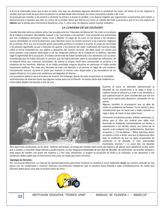 33 INSTITUCION EDUCATIVA “TECNICO UPAR” - MODULO DE FILOSOFIA I - GRADO 10°
A él no le interesaba tanto que le den la razón, sino que sus discípulos lograran descubrir la verdad de las cosas. De hecho él no les imponía la
verdad, sino que trató de que ellos encuentren la verdad desde ellos mismos, así como una partera ayuda a dar a luz.
Se preocupó por enseñar a los jóvenes a alcanzar la virtud y a buscar la verdad, a no dejarse engañar por argumentos convincentes pero falsos, a
desenmascarar a aquellos que iban en contra de la verdad. Decía que Atenas era como un caballo dormido y perezoso y que él era una especie de
tábano que la picaba para mantenerla despierta y viva. Y, claro está, los tábanos suelen resultar molestos...
LA CONDENA DE UN FILÓSOFO
Cuando Sócrates tenía ya setenta años, fue acusado ante los Tribunales de Atenas de “no creer en los dioses
de la ciudad e introducir divinidades nuevas” y de “corromper a los jóvenes”. Esta acusación fue presentada
por tres ciudadanos atenienses: Anito, Licón y Meleto. El cargo de no creer en los dioses y de introducir
nuevas divinidades no tenía fundamento, pues Sócrates nunca se mostró contrario a las creencias religiosas
de su tiempo. Pero era una acusación grave que podía justificar la condena a muerte. El cargo de corromper
a los jóvenes significaba acusar a Sócrates de apartar a los jóvenes del saber tradicional, de hacerlos dudar
sobre la moral impartida por sus padres y desviarlos del camino correcto. (Se debe tener en cuenta que
estos jóvenes ricos estaban destinados a ser los dirigentes políticos de la ciudad) En su defensa, Sócrates
negó la legitimidad de la acusación. Él estaba convencido de haber beneficiado a los atenienses con su tarea.
Consideraba que les había ofrecido un servicio, que los había alertado sobre la necesidad de reflexionar, de
no dejarse llevar por creencias infundadas, de utilizar la propia razón para comprender el universo y la
conducta de los hombres. Además, él no había enseñado ninguna doctrina en particular ni había tenido
intenciones políticas. Por todo eso, Sócrates se creía con derecho a un premio en lugar de una condena.
Irónicamente sostuvo durante el juicio que merecía el mismo trato dispensado a los vencedores de los
juegos olímpicos, los cuales eran auténticos privilegiados en Atenas.
Los acusadores pidieron para él la pena de muerte. Sin embargo, detrás de estas acusaciones se ocultaban
resentimientos de diversas clases que algunos tenían para con el filósofo. Ya hemos dicho que mediante su
ironía había dejado mal parado a más de uno.
Durante el juicio se defendió demostrando la
falsedad de sus acusaciones y se negó a llorar y
suplicar frente al tribunal y a traer a sus familiares a
que suplicaran por él, pues consideraba que eso era
hacer puro teatro para despertar compasión en los
jueces.
Algunos también le aconsejaron que se deje de
meter en problemas (el famoso “no te metas”), pero
considerando que no hacía mal a nadie, también se
negó a dejar de hacer lo que sabía hacer.
Cometería una feísima acción, señores atenienses, si,
ahora que el dios me ordena que debo vivir
buscando la sabiduría, examinándome yo mismo y
examinando a los demás, ahora, por temor de la
muerte o de cualquier otro padecimiento, desertara
mi puesto. [...] Si me dijeran: - “Mira, Sócrates, ahora
no vamos a creer a Anito, sino que te dejaremos libre
bajo la condición de que no sigas ocupándote de
exámenes ni de filosofía. Si eres sorprendido
haciéndolo, morirás.” – si, como dije, me dejarían
libre bajo estas condiciones, yo les diría: “Señores atenienses, yo tengo por ustedes toda suerte de respeto y de afecto, pero obedeceré al dios antes
que a ustedes, y mientras tenga aliento y pueda hacerlo, no hay ninguna probabilidad de que deje de filosofar, de exhortarlos, de enseñar siempre a
todo aquel de ustedes con quien me tropiece [...] Por esto, atenienses, si acogen la acusación de Anito o la rechazan, si me absuelven o me
condenan, deben saber que no haré nunca otra cosa, así tenga que morir mil veces.
(Apología de Sócrates)
Por una escasa diferencia, un tribunal de aproximadamente quinientos hombres lo condenó a morir bebiendo cicuta (un veneno utilizado en esa
época con los condenados a muerte). Diversas circunstancias impidieron que la condena fuese llevada a cabo inmediatamente, de modo que
Sócrates debió pasar unos días en prisión antes de morir.
 