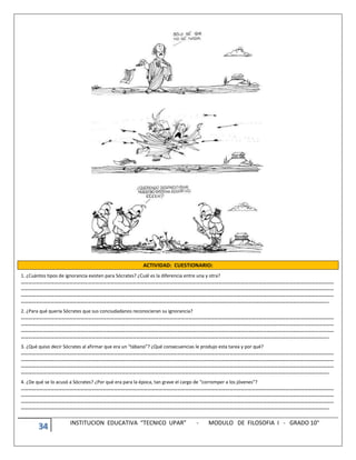 34 INSTITUCION EDUCATIVA “TECNICO UPAR” - MODULO DE FILOSOFIA I - GRADO 10°
ACTIVIDAD: CUESTIONARIO:
1. ¿Cuántos tipos de ignorancia existen para Sócrates? ¿Cuál es la diferencia entre una y otra?
………………………………………………………………………………………………………………………………………………………………………………………………………………………………
………………………………………………………………………………………………………………………………………………………………………………………………………………………………
………………………………………………………………………………………………………………………………………………………………………………………………………………………………
…………………………………………………………………………………………………………………………………………………………………………………………………………………………..
2. ¿Para qué quería Sócrates que sus conciudadanos reconocieran su ignorancia?
………………………………………………………………………………………………………………………………………………………………………………………………………………………………
………………………………………………………………………………………………………………………………………………………………………………………………………………………………
………………………………………………………………………………………………………………………………………………………………………………………………………………………………
…………………………………………………………………………………………………………………………………………………………………………………………………………………………..
3. ¿Qué quiso decir Sócrates al afirmar que era un “tábano”? ¿Qué consecuencias le produjo esta tarea y por qué?
………………………………………………………………………………………………………………………………………………………………………………………………………………………………
………………………………………………………………………………………………………………………………………………………………………………………………………………………………
………………………………………………………………………………………………………………………………………………………………………………………………………………………………
…………………………………………………………………………………………………………………………………………………………………………………………………………………………..
4. ¿De qué se lo acusó a Sócrates? ¿Por qué era para la época, tan grave el cargo de “corromper a los jóvenes”?
………………………………………………………………………………………………………………………………………………………………………………………………………………………………
………………………………………………………………………………………………………………………………………………………………………………………………………………………………
………………………………………………………………………………………………………………………………………………………………………………………………………………………………
…………………………………………………………………………………………………………………………………………………………………………………………………………………………..
 