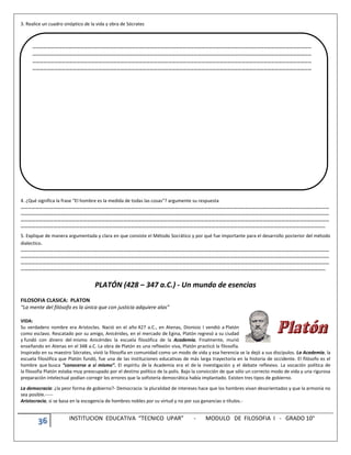 36 INSTITUCION EDUCATIVA “TECNICO UPAR” - MODULO DE FILOSOFIA I - GRADO 10°
3. Realice un cuadro sinóptico de la vida y obra de Sócrates
4. ¿Qué significa la frase “El hombre es la medida de todas las cosas”? argumente su respuesta
………………………………………………………………………………………………………………………………………………………………………………………………………………………………
………………………………………………………………………………………………………………………………………………………………………………………………………………………………
………………………………………………………………………………………………………………………………………………………………………………………………………………………………
……………………………………………………………………………………………………………………………………………………………………………………………………………………………
5. Explique de manera argumentada y clara en que consiste el Método Socrático y por qué fue importante para el desarrollo posterior del método
dialectico.
………………………………………………………………………………………………………………………………………………………………………………………………………………………………
………………………………………………………………………………………………………………………………………………………………………………………………………………………………
………………………………………………………………………………………………………………………………………………………………………………………………………………………………
……………………………………………………………………………………………………………………………………………………………………………………………………………………………
PLATÓN (428 – 347 a.C.) - Un mundo de esencias
FILOSOFIA CLASICA: PLATON
“La mente del filósofo es la única que con justicia adquiere alas”
VIDA:
Su verdadero nombre era Aristocles. Nació en el año 427 a.C., en Atenas, Dionisio I vendió a Platón
como esclavo. Rescatado por su amigo, Anicérides, en el mercado de Egina, Platón regresó a su ciudad
y fundó con dinero del mismo Anicérides la escuela filosófica de la Academia. Finalmente, murió
enseñando en Atenas en el 348 a.C. La obra de Platón es una reflexión viva, Platón practicó la filosofía.
Inspirado en su maestro Sócrates, vivió la filosofía en comunidad como un modo de vida y esa herencia se la dejó a sus discípulos. La Academia, la
escuela filosófica que Platón fundó, fue una de las instituciones educativas de más larga trayectoria en la historia de occidente. El filósofo es el
hombre que busca “conocerse a sí mismo”. El espíritu de la Academia era el de la investigación y el debate reflexivo. La vocación política de
la filosofía Platón estaba muy preocupado por el destino político de la polis. Bajo la convicción de que sólo un correcto modo de vida y una rigurosa
preparación intelectual podían corregir los errores que la sofistería democrática había implantado. Existen tres tipos de gobierno.
La democracia: ¿la peor forma de gobierno?- Democracia: la pluralidad de intereses hace que los hombres vivan desorientados y que la armonía no
sea posible.-----
Aristocracia, si se basa en la escogencia de hombres nobles por su virtud y no por sus ganancias o títulos.-
…………………………………………………………………………………………………………………………………………………………………………………………………………
…………………………………………………………………………………………………………………………………………………………………………………………………………
…………………………………………………………………………………………………………………………………………………………………………………………………………
…………………………………………………………………………………………………………………………………………………………………………………………………………
 