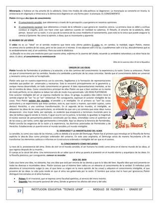 37 INSTITUCION EDUCATIVA “TECNICO UPAR” - MODULO DE FILOSOFIA I - GRADO 10°
Monarquía, si hubiese un rey amante de la sabiduría. Estos tres modos de vida políticos se degeneran. La monarquía se convierte en tiranía, la
aristocracia en oligarquía o timocracia y la democracia degenera en una forma peor: la anarquía. EL CONOCIMIENTO
Platón distingue dos tipos de conocimiento:
 El conocimiento sensible, que obtenemos a través de la percepción y que genera en nosotros opiniones.
 El conocimiento racional, que obtenemos a través de la reflexión y que genera en nosotros ciencia. La primera clase es débil y confusa
conduce al engaño, pues nos hace creer que sabemos cuando en realidad no sabemos. El filósofo, el amante de la sabiduría, debe
pensar, buscar con su razón, ir a la caza de la esencia de las cosas mediante el razonamiento, pues esto es lo único que puede asegurar la
ciencia o Episteme. No como la opinión, o doxa, que es inconstante y aparente.
EL MUNDO DE LAS IDEAS
El eidos no es un “ideal” en el sentido moderno que tiene esta última palabra. El eidos es, en cambio, la realidad, según Platón, manos
no vemos sino la sombra de las cosas, pero no las cosas en sí mismas. Si nos dejaran salir a la luz, si pudiésemos salir a la luz, descubriríamos qué es
lo verdaderamente real, el ser auténtico. Para eso está la dialéctica.
La filosofía no es sino una medicina para que nuestra alma, enferma en la caverna del olvido, recuerde su verdadera naturaleza y se eleve hacia las
ideas. Es decir, el conocimiento es reminiscencia
.
Mito de la caverna Libro VII de la Republica
ORIGEN DE LAS IDEAS
Platón hereda de Parménides el problema y la solución, a los dos caminos del conocimiento: la experiencia y la razón. Como su antecesor, Platón
vio que el conocimiento por los sentidos, llevaba a lo cambiable y particular de las cosas concretas. Siendo que el conocimiento debía ser universal
y necesario como ya tanto se ha explicado.
Platón veía que en nuestra experiencia con lo concreto, llegábamos a la formación de representaciones
mentales que podían ser universales y necesarias. Esto lo encontró principalmente en la geometría y,
aunque menos desarrollado, en todo conocimiento en general. A tales representaciones mentales, se les
dio el nombre de ideas. Como característica principal de ellas Platón vio que si bien existían en la mente
de modo perfecto, en los objetos se daban tan sólo de modo muy aproximado. LAS IDEAS PLATONICAS
Este carácter inteligible del ser se expresa mediante las ideas. En griego, la palabra idea (idéin) tiene el
sentido original de “ver ”es un “ver” intelectual. Por consiguiente, expresan el carácter inteligible de las
cosas. Para Platón existen dos mundos, el sensible y el inteligible. En el primero se “ven” las cosas
particulares y se experimenta que éstas cambian, esto es, que nacen y mueren, que están sujetas, como
destacó Heráclito, a una continua transformación. En el segundo de los mundos, el inteligible, se
adquieren las ideas de las cosas particulares, se entiende los que son y se constata que estas ideas nunca
desaparecen. Una mujer bella, por ejemplo, es evidente que envejecerá y terminara muriendo pero la
idea de belleza seguirá siendo la misma. E igual ocurre con la justicia, la bondad, la igualdad, la magnitud,
el núcleo esencial de pensamiento platónico constituido por las ideas, entendidas como el auténtico ser
de las cosas y, por tanto, como algo permanente e inmutable. Aquí se observa la herencia de Parménides,
Platón concilia las exigencias de la razón y la experiencia, las doctrinas polarizadas de Parménides y de
Heráclito. Estableciendo un puente entre el mundo sensible y el mundo inteligible.
EL DEMIURGO Y LA INMORTALIDAD DEL ALMA
Lo sensible, es como una copia de las mismas, y ello es debido a la acción del Demiurgo. Platón fue el primero que introdujo en la filosofía de forma
explícita la idea de Dios como principio ordenador del universo. En este caos originario, el Demiurgo actúa de manera fecundante a fin de
transformar los elementos caóticos e informes en la estructura ordenada e inteligible del ser que es el cosmos.
EL CONOCIMIENTO COMO RECUERDO
La tesis de la preexistencia del alma. Antes de vivir en el mundo sensible, el ser humano ha vivido como alma en el eterno mundo de las ideas, al
que regresa después de su muerte…
El cuerpo es la cárcel del alma. Una reminiscencia de un saber que el alma ya poseía al preexistir en el mundo eterno y arquetípico de las ideas. En
la filosofía platónica, por consiguiente, conocer es recordar.
IDEA DEL BIEN
Cada cosa tiene una idea, no obstante, hay una idea que está por encima de las demás y que es la idea del bien. Aquella idea que está presente en
todas las diversas e incontables ideas. Platón sostuvo que el máximo bien radica en un elevarse al conocimiento de la verdad. El individuo justo
abandona el conocimiento vulgar (o sea, el que tiene su origen en la mera opinión de las cosas) y adquiere el conocimiento inteligible, el que
proviene de las ideas. La vida justa reside en que el alma sea gobernada por la razón. El hombre que actúa mal lo hace por ignorancia; Platón
distinguió tres estratos en el alma humana.
 Primer: Es el irracional, que se expresa como facultad apetitiva, al servicio del mero instinto.
 Segundo: hay una parte pasional del alma, Donde se generan los afectos del amor y del odio.
 