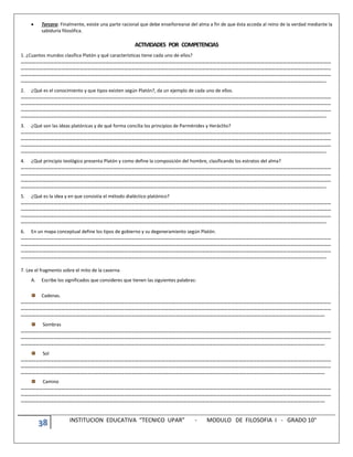 38 INSTITUCION EDUCATIVA “TECNICO UPAR” - MODULO DE FILOSOFIA I - GRADO 10°
 Tercero: Finalmente, existe una parte racional que debe enseñorearse del alma a fin de que ésta acceda al reino de la verdad mediante la
sabiduría filosófica.
ACTIVIDADES POR COMPETENCIAS
1. ¿Cuantos mundos clasifica Platón y qué características tiene cada uno de ellos?
………………………………………………………………………………………………………………………………………………………………………………………………………………………………
………………………………………………………………………………………………………………………………………………………………………………………………………………………………
………………………………………………………………………………………………………………………………………………………………………………………………………………………………
…………………………………………………………………………………………………………………………………………………………………………………………………………………………..
2. ¿Qué es el conocimiento y que tipos existen según Platón?, da un ejemplo de cada uno de ellos.
………………………………………………………………………………………………………………………………………………………………………………………………………………………………
………………………………………………………………………………………………………………………………………………………………………………………………………………………………
………………………………………………………………………………………………………………………………………………………………………………………………………………………………
…………………………………………………………………………………………………………………………………………………………………………………………………………………………..
3. ¿Qué son las ideas platónicas y de qué forma concilia los principios de Parménides y Heráclito?
………………………………………………………………………………………………………………………………………………………………………………………………………………………………
………………………………………………………………………………………………………………………………………………………………………………………………………………………………
………………………………………………………………………………………………………………………………………………………………………………………………………………………………
…………………………………………………………………………………………………………………………………………………………………………………………………………………………..
4. ¿Qué principio teológico presenta Platón y como define la composición del hombre, clasificando los estratos del alma?
………………………………………………………………………………………………………………………………………………………………………………………………………………………………
………………………………………………………………………………………………………………………………………………………………………………………………………………………………
………………………………………………………………………………………………………………………………………………………………………………………………………………………………
…………………………………………………………………………………………………………………………………………………………………………………………………………………………..
5. ¿Qué es la idea y en que consistía el método dialéctico platónico?
………………………………………………………………………………………………………………………………………………………………………………………………………………………………
………………………………………………………………………………………………………………………………………………………………………………………………………………………………
………………………………………………………………………………………………………………………………………………………………………………………………………………………………
…………………………………………………………………………………………………………………………………………………………………………………………………………………………..
6. En un mapa conceptual define los tipos de gobierno y su degeneramiento según Platón.
………………………………………………………………………………………………………………………………………………………………………………………………………………………………
………………………………………………………………………………………………………………………………………………………………………………………………………………………………
………………………………………………………………………………………………………………………………………………………………………………………………………………………………
…………………………………………………………………………………………………………………………………………………………………………………………………………………………..
7. Lee el fragmento sobre el mito de la caverna
A. Escribe los significados que consideres que tienen las siguientes palabras:
Cadenas.
………………………………………………………………………………………………………………………………………………………………………………………………………………………………
………………………………………………………………………………………………………………………………………………………………………………………………………………………………
………………………………………………………………………………………………………………………………………………………………………………………………………………………….
Sombras
………………………………………………………………………………………………………………………………………………………………………………………………………………………………
………………………………………………………………………………………………………………………………………………………………………………………………………………………………
………………………………………………………………………………………………………………………………………………………………………………………………………………………….
Sol
………………………………………………………………………………………………………………………………………………………………………………………………………………………………
………………………………………………………………………………………………………………………………………………………………………………………………………………………………
………………………………………………………………………………………………………………………………………………………………………………………………………………………….
Camino
………………………………………………………………………………………………………………………………………………………………………………………………………………………………
………………………………………………………………………………………………………………………………………………………………………………………………………………………………
………………………………………………………………………………………………………………………………………………………………………………………………………………………….
 