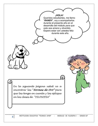 3 INSTITUCION EDUCATIVA “TECNICO UPAR” - MODULO DE FILOSOFIA I - GRADO 10°
¡HOLA!
Queridos estudiantes, me llamo
“RANDY”, voy a acompañarlos
durante el presente año en el
desarrollo del módulo para que
este sea ameno y divertido.
Espero estar con ustedes feliz
durante este año.
En la siguiente página usted va a
encontrar las “Normas de Oro” para
que las tenga en cuenta y las aplique
en las clases de “FILOSOFIA”
 