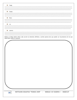 39 INSTITUCION EDUCATIVA “TECNICO UPAR” - MODULO DE FILOSOFIA I - GRADO 10°
Fuego
………………………………………………………………………………………………………………………………………………………………………………………………………………………………
………………………………………………………………………………………………………………………………………………………………………………………………………………………………
………………………………………………………………………………………………………………………………………………………………………………………………………………………….
Vasijas
………………………………………………………………………………………………………………………………………………………………………………………………………………………………
………………………………………………………………………………………………………………………………………………………………………………………………………………………………
………………………………………………………………………………………………………………………………………………………………………………………………………………………….
Muro
………………………………………………………………………………………………………………………………………………………………………………………………………………………………
………………………………………………………………………………………………………………………………………………………………………………………………………………………………
………………………………………………………………………………………………………………………………………………………………………………………………………………………….
Luz
………………………………………………………………………………………………………………………………………………………………………………………………………………………………
………………………………………………………………………………………………………………………………………………………………………………………………………………………………
………………………………………………………………………………………………………………………………………………………………………………………………………………………….
caverna.
………………………………………………………………………………………………………………………………………………………………………………………………………………………………
………………………………………………………………………………………………………………………………………………………………………………………………………………………………
………………………………………………………………………………………………………………………………………………………………………………………………………………………….
Elabora un dibujo donde utilices cada uno de los elementos definidos y escribe quienes crees que pueden ser los prisioneros de los que
habla Platón. Explica tu respuesta
 