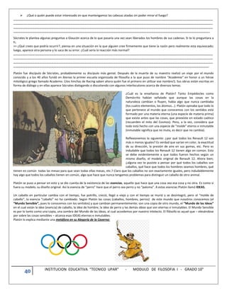 40 INSTITUCION EDUCATIVA “TECNICO UPAR” - MODULO DE FILOSOFIA I - GRADO 10°
 ¿Qué o quién puede estar interesado en que mantengamos las cabezas atadas sin poder mirar el fuego?
………………………………………………………………………………………………………………………………………………………………………………………………………………………………
………………………………………………………………………………………………………………………………………………………………………………………………………………………………
………………………………………………………………………………………………………………………………………………………………………………………………………………………………
…………………………………………………………………………………………………………………………………………………………………………………………………………………………..
Sócrates le plantea algunas preguntas a Glaucón acerca de lo que pasaría una vez sean liberados los hombres de sus cadenas. Si te lo preguntara a
ti,
>> ¿Qué crees que podría ocurrir?, piensa en una situación en la que alguien cree firmemente que tiene la razón pero realmente esta equivocado;
luego, aparece otra persona y lo saca de su error. ¿Cuál sería la reacción más normal?
………………………………………………………………………………………………………………………………………………………………………………………………………………………………
………………………………………………………………………………………………………………………………………………………………………………………………………………………………
………………………………………………………………………………………………………………………………………………………………………………………………………………………………
………………………………………………………………………………………………………………………………………………………………………………………………………………………….
Platón fue discípulo de Sócrates, probablemente su discípulo más genial. Después de la muerte de su maestro realizó un viaje por el mundo
conocido y a los 40 años fundó en Atenas la primer escuela organizada de filosofía a la que puso de nombre “Academia” en honor a un héroe
mitológico griego llamado Academo. (¡los hinchas de Racing saben ahora quién fue el primero en utilizar ese nombre!). Sus obras están escritas en
forma de diálogo y en ellas aparece Sócrates dialogando o discutiendo con algunos interlocutores acerca de diversos temas.
¿Cuál es la enseñanza de Platón? Tanto Empédocles como
Demócrito habían señalado que aunque las cosas en la
naturaleza cambian o fluyen, había algo que nunca cambiaba
(los cuatro elementos, los átomos...). Platón opinaba que todo lo
que pertenece al mundo que conocemos con los sentidos está
formado por una materia eterna (una especie de materia prima)
que existe antes que las cosas, que preexiste en estado caótico
(recuerden el mito del Cosmos). Pero, a la vez, considera que
todo está hecho con una especie de “molde” eterno e inmutable
(inmutable significa que no muta, es decir que no cambia).
Reflexionemos lo siguiente: ¿por qué todos los Renault 12 son
más o menos iguales? Es verdad que varían en color, la exactitud
de su dirección, la presión de aire en sus gomas, etc. Pero es
indudable que todos los Renault 12 tienen algo en común. Esto
se debe evidentemente a que todos fueron hechos según un
mismo diseño, el modelo original de Renault 12. Ahora bien;
¿alguna vez te pusiste a pensar por qué todos los caballos son
caballos, qué hace que todos los hombres seamos hombres, qué
tienen en común todas las mesas para que sean todas ellas mesas, etc.? Claro que los caballos no son exactamente iguales, pero indudablemente
hay algo que todos los caballos tienen en común, algo que hace que nunca tengamos problemas para distinguir un caballo de otro animal.
Platón se puso a pensar en esto y se dio cuenta de la existencia de las esencias, aquello que hace que una cosa sea esa cosa y no otra. Es como si
fuera su modelo, su diseño original. Así la esencia de “perro” hace que el perro sea perro y no “paloma”. A estas esencias Platón llamó IDEAS.
Un caballo en particular cambia con el tiempo, fue potrillo, creció, llegó a viejo y con el tiempo se murió y se desintegró, pero el “molde de
caballo”, la esencia “caballo” no ha cambiado. Según Platón las cosas (caballos, hombres, perros) de este mundo que nosotros conocemos (el
“Mundo Sensible”, pues lo conocemos con los sentidos) y que cambian permanentemente; son una copia de otro mundo, el “Mundo de las Ideas”
en el cual están la idea (esencia) de caballo, la idea de hombre, la idea de perro y las demás ideas que son eternas e inmutables. El Mundo Sensible
es por lo tanto como una copia, una sombra del Mundo de las Ideas, al cual accedemos por nuestro intelecto. El filósofo es aquel que – elevándose
por sobre las cosas sensibles – alcanza esas IDEAS eternas e inmutables.
Platón lo explica mediante una metáfora en su Alegoría de la Caverna:
 