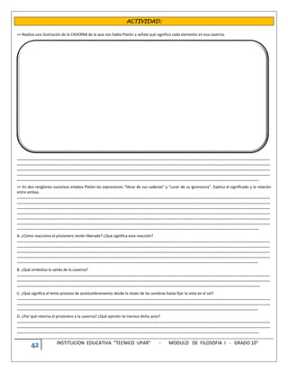 42 INSTITUCION EDUCATIVA “TECNICO UPAR” - MODULO DE FILOSOFIA I - GRADO 10°
ACTIVIDAD:
>> Realiza una ilustración de la CAVERNA de la que nos habla Platón y señala qué significa cada elemento en esa caverna.
………………………………………………………………………………………………………………………………………………………………………………………………………………………………
………………………………………………………………………………………………………………………………………………………………………………………………………………………………
………………………………………………………………………………………………………………………………………………………………………………………………………………………………
………………………………………………………………………………………………………………………………………………………………………………………………………………………………
…………………………………………………………………………………………………………………………………………………………………………………………………………………….
>> En dos renglones sucesivos emplea Platón las expresiones “librar de sus cadenas” y “curar de su ignorancia”. Explica el significado y la relación
entre ambas.
………………………………………………………………………………………………………………………………………………………………………………………………………………………………
………………………………………………………………………………………………………………………………………………………………………………………………………………………………
………………………………………………………………………………………………………………………………………………………………………………………………………………………………
………………………………………………………………………………………………………………………………………………………………………………………………………………………………
………………………………………………………………………………………………………………………………………………………………………………………………………………………………
………………………………………………………………………………………………………………………………………………………………………………………………………………………………
…………………………………………………………………………………………………………………………………………………………………………………………………………………….
A. ¿Cómo reacciona el prisionero recién liberado? ¿Qué significa esta reacción?
………………………………………………………………………………………………………………………………………………………………………………………………………………………………
………………………………………………………………………………………………………………………………………………………………………………………………………………………………
………………………………………………………………………………………………………………………………………………………………………………………………………………………………
………………………………………………………………………………………………………………………………………………………………………………………………………………………………
……………………………………………………………………………………………………………………………………………………………………………………………………………………
B. ¿Qué simboliza la salida de la caverna?
………………………………………………………………………………………………………………………………………………………………………………………………………………………………
………………………………………………………………………………………………………………………………………………………………………………………………………………………………
……………………………………………………………………………………………………………………………………………………………………………………………………………………..
C. ¿Qué significa el lento proceso de acostumbramiento desde la visión de las sombras hasta fijar la vista en el sol?
………………………………………………………………………………………………………………………………………………………………………………………………………………………………
………………………………………………………………………………………………………………………………………………………………………………………………………………………………
……………………………………………………………………………………………………………………………………………………………………………………………………………………
D. ¿Por qué retorna el prisionero a la caverna? ¿Qué opinión te merece dicho acto?
………………………………………………………………………………………………………………………………………………………………………………………………………………………………
………………………………………………………………………………………………………………………………………………………………………………………………………………………………
…………………………………………………………………………………………………………………………………………………………………………………………………………………….
 