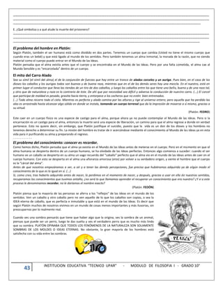 43 INSTITUCION EDUCATIVA “TECNICO UPAR” - MODULO DE FILOSOFIA I - GRADO 10°
………………………………………………………………………………………………………………………………………………………………………………………………………………………………
………………………………………………………………………………………………………………………………………………………………………………………………………………………………
…………………………………………………………………………………………………………………………………………………………………………………………………………………….
E. ¿Qué simboliza y a qué alude la muerte del prisionero?
………………………………………………………………………………………………………………………………………………………………………………………………………………………………
………………………………………………………………………………………………………………………………………………………………………………………………………………………………
……………………………………………………………………………………………………………………………………………………………………………………………………………………
El problema del hombre en Platón:
Según Platón, también el ser humano está como dividido en dos partes. Tenemos un cuerpo que cambia (Usted no tiene el mismo cuerpo que
cuando eras un bebé) y que está ligado al mundo de los sentidos. Pero también tenemos un alma inmortal, la morada de la razón, que no siendo
material como el cuerpo puede entrar en el Mundo de las Ideas.
Platón pensaba que el alma existía antes que el cuerpo y se encontraba en el Mundo de las Ideas. Pero por una falta cometida, el alma cae al
Mundo Sensible y es “encarcelada” dentro de un cuerpo.
El mito del Carro Alado
Sea su símil (el símil del alma) el de la conjunción de fuerzas que hay entre un tronco de alados corceles y un auriga. Pues bien, en el caso de los
dioses los caballos y los aurigas todos son buenos y de buena raza, mientras que en el de los demás seres hay una mezcla. En el nuestro, está en
primer lugar el conductor que lleva las riendas de un tiro de dos caballos, y luego los caballos entre los que tiene uno bello, bueno y de una raza tal,
y otro que de naturaleza y raza es lo contrario de éste. De ahí que por necesidad sea difícil y adversa la conducción de nuestro carro. (...) El corcel
que participa de maldad es pesado, gravita hacia tierra, y entorpece a los cocheros que no estén bien entrenados.
(...) Toda alma recorre todo el cielo. Mientras es perfecta y alada camina por las alturas y rige al universo entero; pero aquella que ha perdido las
alas es arrastrada hasta alcanzar algo sólido en donde se instala, tomando un cuerpo terrenal que da la impresión de moverse a sí mismo, gracias a
su virtud.
(Platón. FEDRO)
Este caer en un cuerpo físico es una especie de castigo para el alma, porque ahora ya no puede contemplar el Mundo de las Ideas. Pero si la
encarnación es un castigo para el alma, entonces la muerte será una especie de liberación, un camino para que el alma regrese a donde en verdad
pertenece. Esto no quiere decir, sin embargo, que Platón justifique el suicidio, puesto que la vida es un don de los dioses y los hombres no
tenemos derecho a determinar su fin. La misión del hombre es tratar de ir acercándose mediante el conocimiento al Mundo de las Ideas ya en esta
vida para ir purificando su alma y preparando el regreso.
- - - - - - - - - - -
El problema del conocimiento: conocer es recordar.
Como hemos dicho, Platón pensaba que el alma ya existía en el Mundo de las Ideas antes de meterse en el cuerpo. Pero en el momento en que el
alma humana se despierta dentro de un cuerpo humano, se ha olvidado de las Ideas perfectas. Entonces algo comienza a suceder: cuando el ser
humano ve un caballo se despierta en su alma un vago recuerdo del “caballo” perfecto que el alma vio en el mundo de las Ideas antes de caer en el
cuerpo humano. Con esto se despierta en el alma una añoranza amorosa (eros) por volver a su verdadero origen, y siente el hombre que el cuerpo
es la “cárcel del alma”.
Antes de que nosotros empezáramos a ver, a oír y a tener las demás percepciones, fue preciso que hubiéramos adquirido ya de algún modo el
conocimiento de lo que es lo igual en sí. (...)
Si, como creo, tras haberlo adquirido antes de nacer, lo perdimos en el momento de nacer, y después, gracias a usar en ello de nuestros sentidos,
recuperamos los conocimientos que tuvimos antaño, ¿no será lo que llamamos aprender el recuperar un conocimiento que era nuestro? ¿Y si a este
proceso le denominamos recordar, no le daríamos el nombre exacto?
(Platón. FEDÓN)
Platón piensa que la mayoría de las personas se aferra a los “reflejos” de las Ideas en el mundo de los
sentidos. Ven un caballo y otro caballo pero no ven aquello de lo que los caballos son copias, o sea la
IDEA eterna de caballo, que es perfecta e inmutable y que está en el mundo de las Ideas. Es decir que
según Platón muchos de nosotros vivimos en un mundo de cosas menos importantes y más ilusorias, sin
preocuparnos por lo realmente real.
Cuando ves una sombra pensarás que tiene que haber algo que la origina, ves la sombra de un animal,
piensas que puede ser un perro, luego te das vuelta y ves el verdadero perro que es mucho más lindo
que su sombra. PLATÓN OPINABA QUE TODOS LOS FENÓMENOS DE LA NATURALEZA SON SOLAMENTE
SOMBRAS DE LOS MOLDES O IDEAS ETERNAS. No obstante, la gran mayoría de los hombres está
satisfecha con su vida entre las sombras.
 