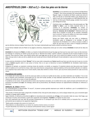 44 INSTITUCION EDUCATIVA “TECNICO UPAR” - MODULO DE FILOSOFIA I - GRADO 10°
ARISTÓTELES (384 – 332 a.C.) – Con los pies en la tierra
Aristóteles no era ateniense sino que provenía de Macedonia
–“Estagira”- (fue incluso preceptor del conquistador Alejandro
Magno). Llegó a la Academia de Platón cuando este tenía 61
años. Era hijo de un reconocido médico y por influencia de su
padre lo que más le preocupaba era la NATURALEZA VIVA. No
sólo fue el último gran filósofo griego, también fue el primer
gran biólogo de Europa.
Podríamos decir que Platón estuvo más preocupado por “los
moldes” o Ideas y que no había reparado tanto en los
cambios en la naturaleza. Aristóteles, en cambio, se
interesaba precisamente por esos cambios, o lo que hoy día
llamamos “procesos de la naturaleza”. Podríamos decir que
Platón dio la espalda al mundo de los sentidos; Aristóteles
hizo lo contrario. Se puso de rodillas en la tierra para estudiar
peces y ranas, amapolas y rosas concretas.
Diríase que Platón usaba más que nada su inteligencia,
Aristóteles usaba la inteligencia y los sentidos. La gran
importancia de Aristóteles en la cultura europea se debe al
hecho de que fuera él quien creara el lenguaje profesional
que las distintas ciencias emplean hasta hoy en día. Fue el gran sistematizador que fundó y ordenó las distintas ciencias.
Ya que hemos hablado tanto de Platón en las páginas anteriores, empezaremos ahora por ver cómo rechaza Aristóteles la teoría de las Ideas de
Platón.
Aristóteles fue discípulo de Platón y le debe a su maestro el descubrimiento de que hay algo que hace que las cosas sean lo que son (las esencias).
Sin embargo no comparte con Platón la tesis de que hay un “Mundo de las Ideas” superior, distinto y separado de este mundo sensible en el que
estamos. Estas esencias (“ideas” para Platón) existen pero están en cada una de las cosas. Así la esencia de caballo no está en un Mundo de las
Ideas sino que está en cada uno de los caballos de este mundo (así como el diseño del Renault 12 está realizado en cada uno de los Renault 12 que
existen).
A estas esencias Aristóteles las llamó “formas”. Así las cosas están compuestas por forma (aquello que hace que esta cosa sea lo que es y no otra
cosa) y materia (aquello sobre lo cual actúa la forma). Esto es lo que se denomina la teoría HILEMÓRFICA de Aristóteles (hyle=materia,
morfé=forma)
Pongamos un ejemplo: un carpintero construye mesas de acuerdo a un diseño, un esquema. El carpintero plasma esta idea previa que él posee
sobre la madera con la cual hará las mesas. Cada mesa está entonces compuesta por materia (madera) y forma (ese diseño aplicado a la madera).
Si el carpintero hace veinte mesas con el mismo diseño, todas ellas tendrán la misma “forma”, pero esa forma estará presente en cada una de las
mesas.
El problema del cambio:
En el ámbito del mundo material, una de las cosas que saltan a la vista es el cambio de los entes. Los entes materiales son mutables. Y no es raro
que un filósofo como Aristóteles, preocupado por las cosas del mundo sensible, se haya dedicado especialmente a tratar de desmenuzar este
misterio del cambio de las cosas y a tratar de explicarlo.
El problema no era nuevo. Ya los presocráticos tenían esta inquietud y buscaban, en el cambio de las cosas, aquel principio permanente del cual
provenían (el problema del arjé). Sin embargo, dentro de los presocráticos, dos filósofos merecen ser especialmente nombrados en referencia a
este tema.
HERÁCLITO DE ÉFESO: (s. VI a.C.)
Sus contemporáneos lo denominaban “el oscuro”, al parecer porque gustaba expresarse por medio de metáforas y por la complejidad de su
pensamiento. Afirma Heráclito:
“Este mundo, el mismo para todos, ningún dios ni hombre lo hizo. Sino que ha sido siempre y es y será un fuego siempre vivo, que se enciende según
medidas y se apaga según medidas”
Según Heráclito, el elemento primordial (el arjé de la naturaleza) está constituido por el fuego, de él proceden todas las cosas. Este fuego, que
constituye el mundo, está animado y a partir de él, siguiendo cierta legalidad, “medidas”, se originan las otras cosas.
Pero más importante que esta idea del principio fundamental es la concepción que tiene de la realidad como un incesante fluir, un cambio
permanente que se expresa en los siguientes fragmentos:
“Nadie puede sumergirse dos veces en el mismo río.”
“Descendemos y no descendemos a un mismo río; nosotros mismos somos y no somos”
“A quien desciende a los mismo ríos, le alcanzan continuamente nuevas y nuevas aguas”
 